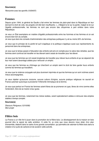 Sources(s)
Rencontre avec les sportifs (15/04/07)



Femmes
Depuis qu'en 1944, le général de Gaulle a fait entrer les femmes de plain-pied dans la République en leur
donnant le droit de vote, les progrès ont été bien insuffisants. (...) Malgré la loi sur la parité, malgré la loi sur
l'égalité professionnelle, les femmes ne sont pas encore des citoyennes à part entière dans notre
République.

Je veux un État exemplaire en matière d'égalité professionnelle entre les hommes et les femmes et on est
encore bien loin du compte.
Je veux que dans les conseils d'administration des entreprises publiques il y ait au moins 50% de femmes.

Je veux que le principe de la parité tel qu'il s'applique à la politique s'applique aussi aux représentants du
personnel dans les entreprises.

Je veux que le temps passé à l'éducation des enfants soit pris en compte pour le calcul des retraites, que les
femmes aient continué de travailler en les élevant aient cessé de travailler pour les élever.

Je veux que les femmes qui ont cessé longtemps de travailler pour élever leurs enfants et qui se séparent de
leur mari soient davantage aidées pour retrouver un emploi.

Je veux que les femmes au chômage qui cherchent un emploi aient le droit de faire garder leurs enfants
comme les femmes qui travaillent.

Je veux que la violence conjugale soit plus durement réprimée et que les femmes qui en sont victimes soient
mieux accompagnées.

Je veux répéter qu'aucune coutume, aucune culture d'origine, aucune pratique religieuse ne saurait en
France autoriser quiconque à proclamer l'infériorité intrinsèque de la femme.

Je veux que partout en France les femmes soient libres de se promener en jupe, libres de vivre comme elles
l'entendent, libre de se marier à leur guise.


Je veux que les femmes, notamment les mères isolées, soient spécialement aidées à retrouver des emplois
stables à temps complet.
Sources(s)
Discours Périgueux (12/10/06)
Mon projet



Filière bois
La France a un rôle fort à jouer dans la promotion de la filière bois. Le développement de la maison en bois
pourrait être le signal de celle ambition. À cette fin, je crois que nous devons nous doter d'un plan
d'ensemble, élaboré dans le cadre d'une grande concertation, qui permettra de valoriser la filière bois dans la
création d'un puits de carbone et de soutenir cette activité.




Page 52 - UMP - www.u-m-p.org/propositions/
 