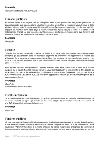 Sources(s)
Interview Architecture Bois (avril 2007)



Finances publiques
La maîtrise de nos finances publiques est un impératif moral autant que financier. Les jeunes générations ne
peuvent accepter que les générations actuelles vivent à leur crédit. Mais je veux aussi vous dire que la dette
est la conséquence de l'échec de nos politiques antérieures. C'est pourquoi mon projet concilie trois objectifs:
engager les réformes dont notre pays a besoin, baisser les impôts, réduire la dette et le déficit. Il est
intégralement financé par des économies sur les dépenses existantes. Je ferai en sorte qu'à l'avenir il soit
interdit de financer les dépenses de tous les jours par de la dette.
Sources(s)
Mon projet



Fiscalité
Tout doit être fait pour permettre à nos PME de grandir et pour que notre pays crée les centaines de milliers
d'emplois qui peuvent l'être dans les nouveaux segments de l'économie. Je rapprocherai la fiscalité des
entreprises de la moyenne européenne car il est évident que personne ne viendra créer des emplois chez
nous si notre fiscalité continue à être la plus dissuasive d'Europe. Je ferai tout pour réduire la fiscalité qui
pèse sur le travail.

Nous devons avoir une politique fiscale. Le grand problème fiscal de la France, c'est le poids de la fiscalité
qui pèse sur le travail et sur les fruits du travail. Je veux taxer la pollution et expérimenter la TVA sociale. Je
veux réduire ou changer les prélèvements qui frappent le fruit du travail (succession, ISF, bouclier fiscal à
50% comprenant la CSG et la CRDS). Je veux enfin rapprocher la fiscalité qui pèse sur les entreprises de la
moyenne européenne.
Sources(s)
Mon Projet
Conférence de presse (02/04/07)



Fiscalité écologique
Je souhaite que la responsabilité de ceux qui polluent puisse être mise en cause de manière illimitée. Je
créerai une fiscalité écologique pour inciter les Français à adopter des comportements vertueux, notamment
une TVA à taux réduit sur les produits propres.
Sources(s)
Mon Projet



Fonction publique
Je veux que nos grandes administrations deviennent de véritables partenaires de la réussite des entreprises.
Il faut mettre un terme à la logique de défiance qui existe à l'égard des PME. Je le dis franchement : il est
injuste que l'Administration traite à la même enseigne la grande majorité des entreprises de bonne foi et
l'infime minorité de celles qui trichent sciemment. L'Administration ne peut plus se cantonner dans un pur rôle


Page 53 - UMP - www.u-m-p.org/propositions/
 