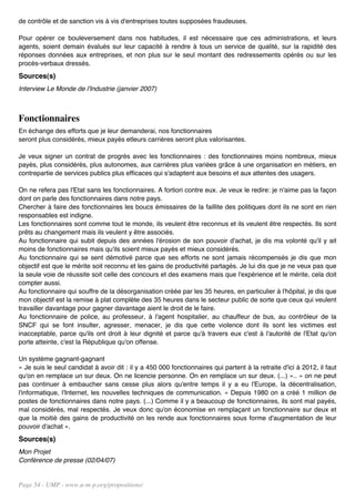 de contrôle et de sanction vis à vis d'entreprises toutes supposées fraudeuses.

Pour opérer ce bouleversement dans nos habitudes, il est nécessaire que ces administrations, et leurs
agents, soient demain évalués sur leur capacité à rendre à tous un service de qualité, sur la rapidité des
réponses données aux entreprises, et non plus sur le seul montant des redressements opérés ou sur les
procès-verbaux dressés.
Sources(s)
Interview Le Monde de l'Industrie (janvier 2007)



Fonctionnaires
En échange des efforts que je leur demanderai, nos fonctionnaires
seront plus considérés, mieux payés etleurs carrières seront plus valorisantes.

Je veux signer un contrat de progrès avec les fonctionnaires : des fonctionnaires moins nombreux, mieux
payés, plus considérés, plus autonomes, aux carrières plus variées grâce à une organisation en métiers, en
contrepartie de services publics plus efficaces qui s'adaptent aux besoins et aux attentes des usagers.

On ne refera pas l'Etat sans les fonctionnaires. A fortiori contre eux. Je veux le redire: je n'aime pas la façon
dont on parle des fonctionnaires dans notre pays.
Chercher à faire des fonctionnaires les boucs émissaires de la faillite des politiques dont ils ne sont en rien
responsables est indigne.
Les fonctionnaires sont comme tout le monde, ils veulent être reconnus et ils veulent être respectés. Ils sont
prêts au changement mais ils veulent y être associés.
Au fonctionnaire qui subit depuis des années l'érosion de son pouvoir d'achat, je dis ma volonté qu'il y ait
moins de fonctionnaires mais qu'ils soient mieux payés et mieux considérés.
Au fonctionnaire qui se sent démotivé parce que ses efforts ne sont jamais récompensés je dis que mon
objectif est que le mérite soit reconnu et les gains de productivité partagés. Je lui dis que je ne veux pas que
la seule voie de réussite soit celle des concours et des examens mais que l'expérience et le mérite, cela doit
compter aussi.
Au fonctionnaire qui souffre de la désorganisation créée par les 35 heures, en particulier à l'hôpital, je dis que
mon objectif est la remise à plat complète des 35 heures dans le secteur public de sorte que ceux qui veulent
travailler davantage pour gagner davantage aient le droit de le faire.
Au fonctionnaire de police, au professeur, à l'agent hospitalier, au chauffeur de bus, au contrôleur de la
SNCF qui se font insulter, agresser, menacer, je dis que cette violence dont ils sont les victimes est
inacceptable, parce qu'ils ont droit à leur dignité et parce qu'à travers eux c'est à l'autorité de l'Etat qu'on
porte atteinte, c'est la République qu'on offense.

Un système gagnant-gagnant
« Je suis le seul candidat à avoir dit : il y a 450 000 fonctionnaires qui partent à la retraite d'ici à 2012, il faut
qu'on en remplace un sur deux. On ne licencie personne. On en remplace un sur deux. (...) ».. « on ne peut
pas continuer à embaucher sans cesse plus alors qu'entre temps il y a eu l'Europe, la décentralisation,
l'informatique, l'Internet, les nouvelles techniques de communication. « Depuis 1980 on a créé 1 million de
postes de fonctionnaires dans notre pays. (...) Comme il y a beaucoup de fonctionnaires, ils sont mal payés,
mal considérés, mal respectés. Je veux donc qu'on économise en remplaçant un fonctionnaire sur deux et
que la moitié des gains de productivité on les rende aux fonctionnaires sous forme d'augmentation de leur
pouvoir d'achat ».
Sources(s)
Mon Projet
Conférence de presse (02/04/07)


Page 54 - UMP - www.u-m-p.org/propositions/
 