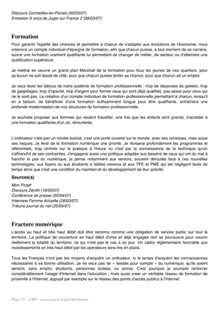 Discours Cormeilles-en-Parisis (06/03/07)
Emission A vous de Juger sur France 2 (08/03/07)



Formation
Pour garantir l'égalité des chances et permettre à chacun de s'adapter aux évolutions de l'économie, nous
créerons un compte individuel d'épargne de formation, afin que chacun puisse, à tout moment de sa carrière,
suivre une formation vraiment qualifiante lui permettant de changer de métier, de secteur ou d'atteindre une
qualification supérieure.

Je mettrai en oeuvre un grand plan Marshall de la formation pour tous les jeunes de nos quartiers, pour
qu'aucun ne soit laissé de côté, pour que chacun puisse tenter sa chance, pour que chacun ait un emploi.

Je veux lever les tabous de notre système de formation professionnelle : trop de dépenses de gestion, trop
de gaspillages, trop d'opacité, trop d'argent pour former ceux qui sont déjà qualifiés, pas assez pour ceux qui
ne le sont pas. La création d'un compte individuel de formation professionnelle permettant à chacun, lorsqu'il
en a besoin, de bénéficier d'une formation suffisamment longue pour être qualifiante, entraînera une
profonde modernisation de nos structures de formation professionnelle.

Je souhaite proposer aux femmes qui veulent travailler, une fois que les enfants sont grands, d'accéder à
une formation qualifiante d'un an, rémunérée.


L'ordinateur n'est pas un minitel évolué, c'est une porte ouverte sur le monde, avec ses richesses, mais aussi
ses risques. Je ferai de la formation numérique une priorité. Je réviserai profondément les programmes et
référentiels, trop centrés sur la pratique à l'heure où c'est par la connaissance de la technique qu'on
s'affranchit de ses contraintes. J'engagerai aussi une politique adaptée aux besoins de ceux qui ont du mal à
franchir le pas du numérique, je pense notamment aux seniors, souvent déroutés face à ces nouvelles
technologies, aux foyers ou aux étudiants à faibles revenus et aux TPE et PME qui les négligent faute de
temps alors que c'est une condition du maintien et du développement de leur activité.
Sources(s)
Mon Projet
Discours Zénith (18/03/07)
Conférence de presse (02/04/07)
Interview Femme Actuelle (26/03/07)
Tribune journal du net (20/04/07)



Fracture numérique
L'accès au haut et très haut débit doit être reconnu comme une obligation de service public sur tout le
territoire. La politique de couverture en haut débit d'ores et déjà engagée doit se poursuivre pour couvrir
réellement la totalité du territoire, ce qui n'est pas le cas à ce jour. Un cadre réglementaire favorable aux
investissements en très haut débit par les opérateurs sera mis en place.

Tous les Français n'ont pas les moyens d'acquérir un ordinateur, ni le temps d'acquérir les connaissances
nécessaires à sa bonne utilisation. Je ne veux pas de « laissés pour compte » du numérique, qu'ils soient
seniors, sans emploi, étudiants, personnes isolées, ou autres. C'est pourquoi je souhaite renforcer
considérablement l'usage d'Internet dans l'éducation ; mais aussi créer un véritable réseau de formation de
proximité à l'Internet, appuyé par exemple sur le réseau des points d'accès publics à l'Internet.




Page 55 - UMP - www.u-m-p.org/propositions/
 