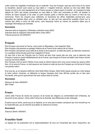 Lutter contre les inégalités numériques est un impératif. Tous les Français, quel que soit le lieu où ils vivent
ou travaillent, doivent avoir accès au haut débit à 1 mégabit minimum, demain au très haut débit. Mais
l'accès ne sert à rien sans équipement et la France accuse un retard urgent à combler. Je m'assigne le triple
objectif de 100% des écoles connectées en haut débit et 100% des universités en WiFi, de doubler le
nombre de foyers équipés et de créer un point d'accès public à internet dans au moins un tiers de nos
communes. Parmi les moyens pour l'atteindre, je favoriserai les offres matérielles premier-prix, pour
lesquelles les logiciels libres sont un véritable atout. Je sais qu'il est aujourd'hui possible d'avoir sur le
marché des offres à moins de 500 euros, voire beaucoup moins au travers de solutions telles que le
recyclage informatique par exemple.
Sources(s)
Interview dans le magazine L'Ordinateur individuel (mars 2007)
Interview dans le magazine Internautes Micro (mars 2007)
Tribune journal du net (20/04/07)



Français
Etre Français c'est aimer la France, c'est vouloir la République, c'est respecter l'Etat.
Etre Français c'est prendre en partage l'histoire de la France et les valeurs de la France.
Etre Français c'est penser qu'au-delà de la droite et de la gauche, au-delà des partis, au-delà des croyances,
il y a quelque chose de plus grand qui s'appelle la France.
Je veux dire à tous les Français que la France est plus forte quand elle est unie, que la désunion des
Français a toujours causé l'affaiblissement de la France, que lorsque la France est faible c'est chacun d'entre
nous qui se trouve affaibli.
Etre Français c'est se sentir l'héritier d'une seule et même histoire dont nous avons toutes les raisons d'être
fiers. Si on aime la France, on doit assumer son histoire et celle de tous les Français qui ont fait de la France
une grande nation.

Si je suis élu, je ne cesserai d'affirmer notre fierté d'être français. Notre fierté repose ensuite sur notre langue
et notre culture, immense. Je défendrai la langue française dont j'ose affirmer qu'elle est un bien pour
l'humanité, ainsi que le rayonnement de notre culture dans le monde.
Sources(s)
Discours de Caen (09/03/07)
Mon Projet



France
J'aime cette France de toutes les couleurs et de toutes les religions où s'entremêlent tant d'histoires, de
souvenirs et de cultures. J'aime cette France de la diversité, des différences et des mélanges.

Et parce que je l'aime, parce que je la respecte, je ne veux pas la laisser caricaturer par une minorité qui ne
lui ressemble pas, qui ne cherche qu'à attiser la violence et la haine.
Sources(s)
Discours Zénith (18/03/07)



Franchise Santé
La logique de ma proposition est la responsabilisation de tous sur l'ensemble des soins. Aujourd'hui, les


Page 56 - UMP - www.u-m-p.org/propositions/
 