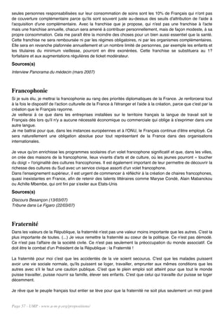 seules personnes responsabilisées sur leur consommation de soins sont les 10% de Français qui n'ont pas
de couverture complémentaire parce qu'ils sont souvent juste au-dessus des seuils d'attribution de l'aide à
l'acquisition d'une complémentaire. Avec la franchise que je propose, qui n'est pas une franchise à l'acte
mais une franchise annuelle, chacun sera amené à contribuer personnellement, mais de façon modeste, à sa
propre consommation. Cela me paraît être la moindre des choses pour un bien aussi essentiel que la santé.
Cette franchise ne sera remboursée ni par les régimes obligatoires, ni par les organismes complémentaires.
Elle sera en revanche plafonnée annuellement et un nombre limité de personnes, par exemple les enfants et
les titulaires du minimum vieillesse, pourront en être exonérées. Cette franchise se substituera au 1?
forfaitaire et aux augmentations régulières de ticket modérateur.
Sources(s)
Interview Panorama du médecin (mars 2007)



Francophonie
Si je suis élu, je mettrai la francophonie au rang des priorités diplomatiques de la France. Je renforcerai tout
à la fois le dispositif de l'action culturelle de la France à l'étranger et l'aide à la création, parce que c'est par la
création que le Français rayonne.
Je veillerai à ce que dans les entreprises installées sur le territoire français la langue de travail soit le
Français dès lors qu'il n'y a aucune nécessité économique ou commerciale qui oblige à s'exprimer dans une
autre langue.
Je me battrai pour que, dans les instances européennes et à l'ONU, le Français continue d'être employé. Ce
sera naturellement une obligation absolue pour tout représentant de la France dans des organisations
internationales.

Je veux qu'on enrichisse les programmes scolaires d'un volet francophone significatif et que, dans les villes,
on crée des maisons de la francophonie, lieux vivants d'arts et de culture, où les jeunes pourront « toucher
du doigt » l'originalité des cultures francophones. Il est également important de leur permettre de découvrir la
richesse des cultures du Sud avec un service civique assorti d'un volet francophone.
Dans l'enseignement supérieur, il est urgent de commencer à réfléchir à la création de chaires francophones,
quasi inexistantes en France, afin de retenir des talents littéraires comme Maryse Condé, Alain Mabanckou
ou Achille Mbembe, qui ont fini par s'exiler aux Etats-Unis
Sources(s)
Discours Besançon (13/03/07)
Tribune dans Le Figaro (22/03/07)



Fraternité
Dans les valeurs de la République, la fraternité n'est pas une valeur moins importante que les autres. C'est la
plus importante de toutes. (...) Je veux remettre la fraternité au coeur de la politique. Ce n'est pas démodé.
Ce n'est pas l'affaire de la société civile. Ce n'est pas seulement la préoccupation du monde associatif. Ce
doit être le combat d'un Président de la République : la Fraternité !

La fraternité pour moi c'est que les accidentés de la vie soient secourus. C'est que les malades puissent
avoir une vie sociale normale, qu'ils puissent se loger, travailler, emprunter aux mêmes conditions que les
autres avec s'il le faut une caution publique. C'est que le plein emploi soit atteint pour que tout le monde
puisse travailler, puisse nourrir sa famille, élever ses enfants. C'est que celui qui travaille dur puisse se loger
décemment.

Je rêve que le peuple français tout entier se lève pour que la fraternité ne soit plus seulement un mot gravé


Page 57 - UMP - www.u-m-p.org/propositions/
 