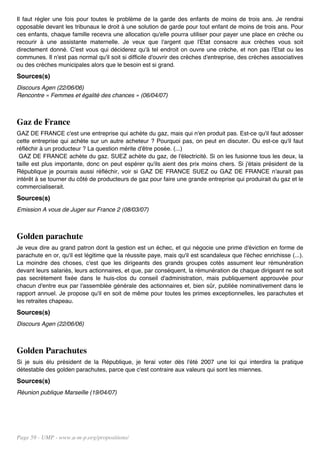 Il faut régler une fois pour toutes le problème de la garde des enfants de moins de trois ans. Je rendrai
opposable devant les tribunaux le droit à une solution de garde pour tout enfant de moins de trois ans. Pour
ces enfants, chaque famille recevra une allocation qu'elle pourra utiliser pour payer une place en crèche ou
recourir à une assistante maternelle. Je veux que l'argent que l'Etat consacre aux crèches vous soit
directement donné. C'est vous qui déciderez qu'à tel endroit on ouvre une crèche, et non pas l'Etat ou les
communes. Il n'est pas normal qu'il soit si difficile d'ouvrir des crèches d'entreprise, des crèches associatives
ou des crèches municipales alors que le besoin est si grand.
Sources(s)
Discours Agen (22/06/06)
Rencontre « Femmes et égalité des chances » (06/04/07)



Gaz de France
GAZ DE FRANCE c'est une entreprise qui achète du gaz, mais qui n'en produit pas. Est-ce qu'il faut adosser
cette entreprise qui achète sur un autre acheteur ? Pourquoi pas, on peut en discuter. Ou est-ce qu'il faut
réfléchir à un producteur ? La question mérite d'être posée. (...)
 GAZ DE FRANCE achète du gaz. SUEZ achète du gaz, de l'électricité. Si on les fusionne tous les deux, la
taille est plus importante, donc on peut espérer qu'ils aient des prix moins chers. Si j'étais président de la
République je pourrais aussi réfléchir, voir si GAZ DE FRANCE SUEZ ou GAZ DE FRANCE n'aurait pas
intérêt à se tourner du côté de producteurs de gaz pour faire une grande entreprise qui produirait du gaz et le
commercialiserait.
Sources(s)
Emission A vous de Juger sur France 2 (08/03/07)



Golden parachute
Je veux dire au grand patron dont la gestion est un échec, et qui négocie une prime d'éviction en forme de
parachute en or, qu'il est légitime que la réussite paye, mais qu'il est scandaleux que l'échec enrichisse (...).
La moindre des choses, c'est que les dirigeants des grands groupes cotés assument leur rémunération
devant leurs salariés, leurs actionnaires, et que, par conséquent, la rémunération de chaque dirigeant ne soit
pas secrètement fixée dans le huis-clos du conseil d'administration, mais publiquement approuvée pour
chacun d'entre eux par l'assemblée générale des actionnaires et, bien sûr, publiée nominativement dans le
rapport annuel. Je propose qu'il en soit de même pour toutes les primes exceptionnelles, les parachutes et
les retraites chapeau.
Sources(s)
Discours Agen (22/06/06)



Golden Parachutes
Si je suis élu président de la République, je ferai voter dès l'été 2007 une loi qui interdira la pratique
détestable des golden parachutes, parce que c'est contraire aux valeurs qui sont les miennes.
Sources(s)
Réunion publique Marseille (19/04/07)




Page 59 - UMP - www.u-m-p.org/propositions/
 