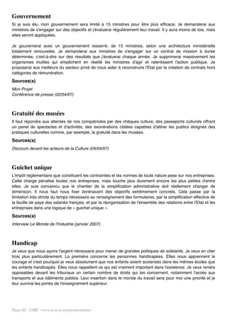 Gouvernement
Si je suis élu, mon gouvernement sera limité à 15 ministres pour être plus efficace. Je demanderai aux
ministres de s'engager sur des objectifs et j'évaluerai régulièrement leur travail. Il y aura moins de lois, mais
elles seront appliquées.

Je gouvernerai avec un gouvernement resserré, de 15 ministres, selon une architecture ministérielle
totalement renouvelée. Je demanderai aux ministres de s'engager sur un contrat de mission à durée
déterminée, c'est-à-dire sur des résultats que j'évaluerai chaque année. Je supprimerai massivement les
organismes inutiles qui empêchent en réalité les ministres d'agir et ralentissent l'action publique. Je
proposerai aux meilleurs du secteur privé de nous aider à reconstruire l'Etat par la création de contrats hors
catégories de rémunération.
Sources(s)
Mon Projet
Conférence de presse (02/04/07)



Gratuité des musées
Il faut répondre aux attentes de nos compatriotes par des chèques culture, des passeports culturels offrant
un panel de spectacles et d'activités, des exonérations ciblées capables d'attirer les publics éloignés des
pratiques culturelles comme, par exemple, la gratuité dans les musées.
Sources(s)
Discours devant les acteurs de la Culture (04/04/07)



Guichet unique
L'impôt réglementaire que constituent les contraintes et les normes de toute nature pese sur nos entreprises.
Cette charge pénalise toutes nos entreprises, mais touche plus durement encore les plus petites d'entre
elles. Je suis convaincu que le chantier de la simplification administrative doit réellement changer de
dimension. Il nous faut nous fixer dorénavant des objectifs extrêmement concrets. Cela passe par la
limitation très stricte du temps nécessaire au renseignement des formulaires, par la simplification effective de
la feuille de paye des salariés français, et par la réorganisation de l'ensemble des relations entre l'Etat et les
entreprises dans une logique de « guichet unique ».
Sources(s)
Interview Le Monde de l'Industrie (janvier 2007)



Handicap
Je veux que nous ayons l'argent nécessaire pour mener de grandes politiques de solidarité. Je veux en citer
trois plus particulièrement. La première concerne les personnes handicapées. Elles nous apprennent le
courage et c'est pourquoi je veux absolument que nos enfants soient scolarisés dans les mêmes écoles que
les enfants handicapés. Elles nous rappellent ce qui est vraiment important dans l'existence. Je veux rendre
opposables devant les tribunaux un certain nombre de droits qui les concernent, notamment l'accès aux
transports et aux bâtiments publics. Leur insertion dans le monde du travail sera pour moi une priorité et je
leur ouvrirai les portes de l'enseignement supérieur.




Page 60 - UMP - www.u-m-p.org/propositions/
 