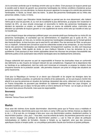 J'ai la conviction profonde que le handicap enrichit celui qui le côtoie. C'est pourquoi j'ai toujours pensé que
la société avait le devoir de garantir aux personnes handicapées les mêmes conditions d'existence qu'aux
personnes valides, et à ces dernières, la chance de pouvoir apprécier le courage et la volonté des personnes
handicapées. A l'école, au travail, dans les loisirs : la place des personnes handicapées est au milieu des
personnes valides, ni plus, ni moins.

Je considère, d'abord, que l'Allocation Adulte Handicapé ne permet pas de vivre décemment, elle n'atteint
même pas le seuil de pauvreté, et, au nom de la solidarité la plus élémentaire, je propose d'en revaloriser le
montant de 25%. Je veux ensuite encourager et reconnaître le mérite des personnes handicapées qui
décident de reprendre un emploi, en mettant en place un revenu de solidarité active, c'est-à-dire une
allocation qui permette de toujours garantir un vrai supplément de revenu entre celui qui travaille et celui qui
ne travaille pas.

Je suis choqué lorsque des entreprises préfèrent payer une amende plutôt que d'embaucher au moins 6% de
personnes handicapées, et scandalisé que les administrations ne respectent pas le quota de 6%. J'ai
moi-même quadruplé, en trois ans, le nombre de personnes handicapées employées par le Conseil général
des Hauts-de-Seine. Je ferai tout pour que le seuil de 6% soit atteint. Pour les services de l'Etat, ce sera pour
moi un impératif. J'entends bien convaincre aussi les collectivités locales et les entreprises. Je veux favoriser
l'accès des personnes handicapées aux établissements d'enseignement supérieur où elles sont beaucoup
trop peu présentes. Cette égalité de droits, je veux d'ailleurs l'étendre à tous les domaines de la vie
quotidienne. C'est pourquoi je veux rendre opposables devant les tribunaux les principes d'accessibilité des
bâtiments publics et de scolarisation des enfants handicapés dans les établissements ordinaires.


Chaque collectivité doit assumer sa part de responsabilité et financer les éventuelles mises en conformité
des bâtiments ou des moyens de transport relevant de ses compétences. S'agissant de la dépendance liée
au handicap et au vieillissement, dont les coûts sont immenses et croissants, je propose la création d'une
cinquième branche de la protection sociale : elle permettra d'assurer une prise en charge des situations de
perte d'autonomie.


C'est pour la République un honneur et un devoir que d'accueillir et de soigner les étrangers dans les
meilleures conditions possibles, en particulier les enfants et les adolescents. Je me suis toujours montré très
attentif à ce que les personnes en situation de handicap nécessitant des soins, obtiennent un droit de séjour
en France lorsqu'elles ne pouvaient pas bénéficier du traitement approprié dans leur pays d'origine. Je
considère toutefois que ce séjour ne fait pas naître un droit à demeurer en France : sur ce sujet, je crois qu'il
faut savoir faire preuve d'humanité, mais aussi de responsabilité.
Sources(s)
Mon Projet
Interview Yanous Focus (avril 2007)



Harkis
Vous avez été victimes d'une double discrimination: discriminés parce que la France vous a mobilisés et
vous a abandonnés; discriminés parce que vivre dans un camp n'offre pas les mêmes chances au départ de
la vie. (...) Si je suis élu, je m'engage à faire pour vous une discrimination positive, doublement positive, la
discrimination positive « plus, plus ». Vous êtes, vous les enfants de harkis, les premières personnes vers qui
nous devons engager une politique de discrimination positive (...) par la mise en place de politiques
individualisées en matière de formation, d'accès à l'emploi ou au logement, ainsi que des concours
spécifiques d'accès à l'emploi public ou une politique particulière d'accès aux fonctions et postes politiques.




Page 61 - UMP - www.u-m-p.org/propositions/
 