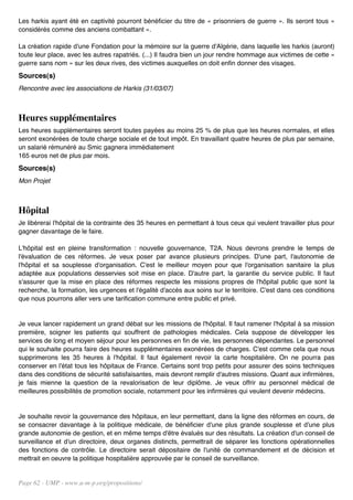 Les harkis ayant été en captivité pourront bénéficier du titre de « prisonniers de guerre ». Ils seront tous «
considérés comme des anciens combattant ».

La création rapide d'une Fondation pour la mémoire sur la guerre d'Algérie, dans laquelle les harkis (auront)
toute leur place, avec les autres rapatriés. (...) Il faudra bien un jour rendre hommage aux victimes de cette «
guerre sans nom » sur les deux rives, des victimes auxquelles on doit enfin donner des visages.
Sources(s)
Rencontre avec les associations de Harkis (31/03/07)



Heures supplémentaires
Les heures supplémentaires seront toutes payées au moins 25 % de plus que les heures normales, et elles
seront exonérées de toute charge sociale et de tout impôt. En travaillant quatre heures de plus par semaine,
un salarié rémunéré au Smic gagnera immédiatement
165 euros net de plus par mois.
Sources(s)
Mon Projet



Hôpital
Je libérerai l'hôpital de la contrainte des 35 heures en permettant à tous ceux qui veulent travailler plus pour
gagner davantage de le faire.

L'hôpital est en pleine transformation : nouvelle gouvernance, T2A. Nous devrons prendre le temps de
l'évaluation de ces réformes. Je veux poser par avance plusieurs principes. D'une part, l'autonomie de
l'hôpital et sa souplesse d'organisation. C'est le meilleur moyen pour que l'organisation sanitaire la plus
adaptée aux populations desservies soit mise en place. D'autre part, la garantie du service public. Il faut
s'assurer que la mise en place des réformes respecte les missions propres de l'hôpital public que sont la
recherche, la formation, les urgences et l'égalité d'accès aux soins sur le territoire. C'est dans ces conditions
que nous pourrons aller vers une tarification commune entre public et privé.


Je veux lancer rapidement un grand débat sur les missions de l'hôpital. Il faut ramener l'hôpital à sa mission
première, soigner les patients qui souffrent de pathologies médicales. Cela suppose de développer les
services de long et moyen séjour pour les personnes en fin de vie, les personnes dépendantes. Le personnel
qui le souhaite pourra faire des heures supplémentaires exonérées de charges. C'est comme cela que nous
supprimerons les 35 heures à l'hôpital. Il faut également revoir la carte hospitalière. On ne pourra pas
conserver en l'état tous les hôpitaux de France. Certains sont trop petits pour assurer des soins techniques
dans des conditions de sécurité satisfaisantes, mais devront remplir d'autres missions. Quant aux infirmières,
je fais mienne la question de la revalorisation de leur diplôme. Je veux offrir au personnel médical de
meilleures possibilités de promotion sociale, notamment pour les infirmières qui veulent devenir médecins.


Je souhaite revoir la gouvernance des hôpitaux, en leur permettant, dans la ligne des réformes en cours, de
se consacrer davantage à la politique médicale, de bénéficier d'une plus grande souplesse et d'une plus
grande autonomie de gestion, et en même temps d'être évalués sur des résultats. La création d'un conseil de
surveillance et d'un directoire, deux organes distincts, permettrait de séparer les fonctions opérationnelles
des fonctions de contrôle. Le directoire serait dépositaire de l'unité de commandement et de décision et
mettrait en oeuvre la politique hospitalière approuvée par le conseil de surveillance.


Page 62 - UMP - www.u-m-p.org/propositions/
 