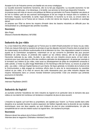 Accepter la fin de l'industrie comme une fatalité est une erreur stratégique.
La nouvelle économie transforme l'ancienne, elle ne la fait pas disparaître. La nouvelle économie n'a fait
disparaître ni la sidérurgie, ni la mécanique, ni le textile. Les services ne feront pas disparaître l'industrie.
Je propose que soit mise en oeuvre une politique de filières qui permette à la France d'exploiter ses atouts et
de tirer le meilleur parti de ses avances technologiques et de son image de marque dans le nucléaire, le
ferroviaire, l'espace, l'automobile, la santé, l'agro-alimentaire, le tourisme ou le luxe, ou encore dans les
technologies propres où la France est en mesure, si elle s'en donne les moyens, de prendre un avantage
décisif.
Je propose que l'Etat se donne les moyens d'investir dans les bassins industriels en difficulté pour les
réindustrialiser en y développant des activités nouvelles.
Sources(s)
Mon Projet
Discours Charleville-Mézières (18/12/06)



Industrie du jeu vidéo
Il y a tout d'abord les efforts engagés par la France pour le crédit d'impôt production en faveur du jeu vidéo.
C'est une mesure forte dont je soutiens le principe et que les députés viennent d'inscrire dans le projet de loi
de modernisation de la diffusion audiovisuelle et de la télévision du futur. Des négociations restent à conduire
auprès de la Commission européenne, notamment en ce qui concerne le périmètre des jeux pouvant
bénéficier de cette mesure, et j'entends être vigilant sur les critères retenus, afin de ne pas pénaliser
l'économie nationale du jeu vidéo. Au-delà, le jeu vidéo est une industrie encore jeune, et tout reste à
construire pour que notre pays lui offre des conditions optimales de développement. Je pense par exemple à
la formation aux métiers du jeu vidéo, mais aussi au développement de pôles de compétitivité consacrés à
cette activité, à l'instar du pôle Image Multimédia et Vie Numérique d'Ile-de-France, ou encore du projet de
pôle « jeu vidéo » initié par Capital Games et Lyon Game. De façon générale, le ministère de la Culture et de
la Communication a déjà engagé de nombreux efforts dans le sens de la reconnaissance du caractère
culturel du jeu vidéo, et la mise en oeuvre des outils nécessaires pour que cette industrie dispose des
moyens nécessaires dans un univers mondial fortement concurrentiel. C'est une direction que j'entends
poursuivre et intensifier.
Sources(s)
Interview PlayStation (04/07)



Industrie du logiciel
Je souhaite conforter l'excellence de notre industrie du logiciel et en particulier dans le domaine des jeux
vidéos où nos talents fort nombreux ont tendance à s'expatrier de plus en plus souvent.


L'industrie du logiciel, qu'il soit libre ou propriétaire, est capitale pour l'avenir. La France excelle dans cette
discipline et je souhaite favoriser la pleine expansion de l'édition logicielle dans la diversité de ses modèles
économiques, sous ces deux aspects, qui sont d'ailleurs de plus en plus complémentaires. Un pôle de
compétitivité est en voie de création autour du logiciel libre. J'en soutiens le principe.
Sources(s)
Discours devant les acteurs de la Culture (04/04/07)
Interview dans le magazine L'Ordinateur individuel (mars 2007)




Page 66 - UMP - www.u-m-p.org/propositions/
 
