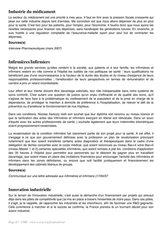 Industrie du médicament
Le secteur du médicament est une priorité à mes yeux. Il faut en finir avec la pression fiscale croissante qui
pèse sur cette industrie depuis tant d'années. Ma conviction est que nous allons dépenser de plus en plus
pour la santé. C'est bon pour les patients, pour l'emploi, pour l'économie. Il faudra donc que nous ayons les
recettes nécessaires pour financer ces dépenses, sans handicaper les générations futures. En revanche, je
suis hostile à une régulation comptable de l'assurance-maladie ayant pour seul but de contracter les
dépenses.
Sources(s)
Interview Pharmaceutiques (mars 2007)



Infirmières/Infirmiers
Malgré les grands services qu'elles rendent à la société, aux patients et à leur famille, les infirmières et
infirmiers restent en ville comme à l'hôpital les oubliés de nos politiques de santé : leurs qualifications ne
bénéficient pas d'une reconnaissance à la hauteur de la durée des études et du niveau d'exigence de leurs
responsabilités professionnelles ; l'amélioration de leurs perspectives en termes de rémunération et de
carrière a pris un retard incontestable.

Leur effort et leur mérite doivent être davantage valorisés, leur rôle indispensable dans notre système de
soins conforté. C'est autant une question de justice qu'un enjeu d'efficacité et de qualité des soins, qu'il
s'agisse de faire face à la problématique du vieillissement de la population et de la prise en charge de la
dépendance, de privilégier le maintien à domicile de préférence à l'hospitalisation, de relever le défi de la
prévention ou d'améliorer le fonctionnement de nos hôpitaux.

Dans ces conditions, Nicolas Sarkozy redit son souhait que leur diplôme soit reconnu au niveau licence et
que la tarification des actes des infirmières et infirmiers exerçant en libéral soit réévaluée. Dans un souci
d'équité avec les autres professionnels de santé, j souhaite également que leurs indemnités kilométriques
soient progressivement revalorisées.

La revalorisation de la condition infirmière fait clairement partie de son projet pour la santé. A cet effet, il
s'engage à ce que son gouvernement définisse avec la profession un plan de revalorisation prévoyant
notamment que leur soient transférés certains actes diagnostics et thérapeutiques dans le cadre d'une
délégation de tâches concertée avec le corps médical, que soient reconnues au niveau Bac+4 voire Bac+5
(niveau Master 1 et 2) certaines spécialités infirmières, que soient remises à plat les conditions d'application
des 35 heures à l'hôpital pour permettre aux personnels qui le désirent de gagner plus en travaillant
davantage, que soient mises en place des incitations financières pour encourager l'activité des infirmières et
infirmiers dans les zones déficitaires, ou encore que soit facilité juridiquement et financièrement les
développement des cabinets libéraux de groupe.
Sources(s)
Communiqué sur une lettre adressée aux infirmières et infirmiers (17/04/07



Innovation industrielle
Sur le terrain de l'innovation industrielle, c'est aussi la démarche d'un financement par projets qui prévaut
déjà dans les pôles de compétitivité que j'ai mis en place à travers l'ensemble de notre pays. Dans ces pôles,
il s'agit, je le rappelle, de rapprocher les industriels et les chercheurs, afin de favoriser une R&D gagnante.
Cela commence à marcher et si le succès se confirme, la France prendra là un tournant décisif pour son
avenir industriel.


Page 67 - UMP - www.u-m-p.org/propositions/
 