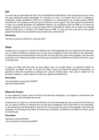 ISF
Il n'y aura pas de suppression de l'ISF si je suis président de la République. Il est normal que ceux qui ont les
plus gros patrimoines paient davantage. En revanche, je crois à un bouclier fiscal à 50 % intégrant la
contribution sociale généralisée (CSG) et la contribution au remboursement de la dette sociale (CRDS).
Autrement dit, nul ne paiera au fisc plus que la moitié de ce qu'il a gagné. Il faut faire revenir les patrimoines
et créer une nouvelle génération de capitalistes familiaux, qui investissent dans les PME et au service de
l'emploi. J'entends donc donner à ceux qui paient l'ISF la possibilité de déduire de cet impôt, par exemple
jusqu'à 50 000 euros, à condition de l'investir dans les PME. Je veux que tous ceux qui ont des projets
puissent les financer et pas seulement dans la high tech ou dans Internet.
Sources(s)
Interview au journal Le Monde du 23 janvier 2007



Islam
Je pense qu'il n'y a pas eu un ministre de l'Intérieur qui ait fait davantage pour les musulmans de France que
moi, en créant le CFCM, en indiquant qu'il n'y avait aucun amalgame à faire entre l'Islam et les extrémistes,
en demandant pour les Musulmans le droit de prier non pas dans des caves et des garages, mais dans des
mosquées, et en indiquant que l'Islam de France que je souhaite à la différence de l'Islam en France, que je
ne souhaite pas.


La place de l'islam doit être celle de toute religion dans une société laïque, qui garantit la liberté de
conscience, de religion, de culte. La France doit rester le pays de la liberté de pensée et d'expression. Je
garantirai le droit des musulmans à pratiquer leur culte de manière digne, mais aussi le respect de nos
principes fondateurs : laïcité, liberté de conscience, égalité hommes/femmes.
Sources(s)
J'ai une question à vous poser (5/02/07)
Interview Arabie (04/07)



Islam de France
Je veux également couper l'islam de France des influences étrangères, qu'il s'agisse du financement des
lieux de culte ou de la formation des imams.

Je pense qu'il n'y a pas eu un ministre de l'Intérieur qui ait fait davantage pour les musulmans de France que
moi, en créant le CFCM, en indiquant qu'il n'y avait aucun amalgame à faire entre l'Islam et les extrémistes,
en demandant pour les Musulmans le droit de prier non pas dans des caves et des garages, mais dans des
mosquées, et en indiquant que l'Islam de France que je souhaite à la différence de l'Islam en France, que je
ne souhaite pas.
Sources(s)
Interview La Croix (04/04/07)
J'ai une question à vous poser (5/02/07)




Page 71 - UMP - www.u-m-p.org/propositions/
 