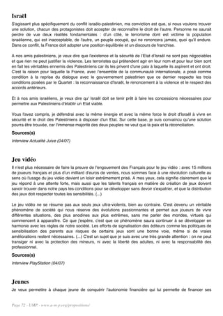 Israël
S'agissant plus spécifiquement du conflit israélo-palestinien, ma conviction est que, si nous voulons trouver
une solution, chacun des protagonistes doit accepter de reconnaître le droit de l'autre. Personne ne saurait
perdre de vue deux réalités fondamentales : d'un côté, le terrorisme dont est victime la population
israélienne, qui est inacceptable, de l'autre, un peuple occupé, qui ne renoncera jamais, quoi qu'il endure.
Dans ce conflit, la France doit adopter une position équilibrée et un discours de franchise.

A nos amis palestiniens, je veux dire que l'existence et la sécurité de l'Etat d'Israël ne sont pas négociables
et que rien ne peut justifier la violence. Les terroristes qui prétendent agir en leur nom et pour leur bien sont
en fait les véritables ennemis des Palestiniens car ils les privent d'une paix à laquelle ils aspirent et ont droit.
C'est la raison pour laquelle la France, avec l'ensemble de la communauté internationale, a posé comme
condition à la reprise du dialogue avec le gouvernement palestinien que ce dernier respecte les trois
conditions posées par le Quartet : la reconnaissance d'Israël, le renoncement à la violence et le respect des
accords antérieurs.

Et à nos amis israéliens, je veux dire qu' Israël doit se tenir prêt à faire les concessions nécessaires pour
permettre aux Palestiniens d'établir un Etat viable.

Vous l'avez compris, je défendrai avec la même énergie et avec la même force le droit d'Israël à vivre en
sécurité et le droit des Palestiniens à disposer d'un Etat. Sur cette base, je suis convaincu qu'une solution
pourra être trouvée, car l'immense majorité des deux peuples ne veut que la paix et la réconciliation.
Sources(s)
Interview Actualité Juive (04/07)



Jeu vidéo
Il n'est plus nécessaire de faire la preuve de l'engouement des Français pour le jeu vidéo : avec 15 millions
de joueurs français et plus d'un milliard d'euros de ventes, nous sommes face à une révolution culturelle au
sens où l'usage du jeu vidéo devient un loisir extrêmement prisé. A mes yeux, cela signifie clairement que le
jeu répond à une attente forte, mais aussi que les talents français en matière de création de jeux doivent
savoir trouver dans notre pays tes conditions pour se développer sans devoir s'expatrier, et que la distribution
des jeux doit respecter toutes les sensibilités. (...)

Le jeu vidéo ne se résume pas aux seuls jeux ultra-violents, bien au contraire. C'est devenu un véritable
phénomène de société qui nous réserve des évolutions passionnantes et permet aux joueurs de vivre
différentes situations, des plus anodines aux plus extrêmes, sans me parler des mondes, virtuels qui
commencent à apparaître. Ce que j'espère, c'est que ce phénomène saura continuer à se développer en
harmonie avec les règles de notre société. Les efforts de signalisation des éditeurs comme les politiques de
sensibilisation des parents aux risques de certains jeux sont une bonne voie, même si de vraies
améliorations restent nécessaires. (...) C'est un sujet que je suis avec une très grande attention : on ne peut
transiger ni avec la protection des mineurs, ni avec la liberté des adultes, ni avec la responsabilité des
professionnel.
Sources(s)
Interview PlayStation (04/07)



Jeunes
Je veux permettre à chaque jeune de conquérir l'autonomie financière qui lui permette de financer ses


Page 72 - UMP - www.u-m-p.org/propositions/
 