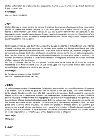 études, sa formation, de ne plus vivre chez ses parents, de vivre sa vie, de vivre avec qui il veut, d'aimer qui
il veut, comme il veut.
Sources(s)
Discours Zénith (18/03/07)



Juge
L'affaire Outreau a mis en lumière, de manière dramatique, les graves dysfonctionnements de notre justice
pénale. Je propose une refonte complète de la procédure pour sortir le juge d'instruction et le juge des
libertés et de la détention (JLD) de leur solitude. Le JLD sera supprimé et l'instruction sera conduite par des
juges expérimentés travaillant davantage en équipe. La détention provisoire sera prononcée au terme d'une
procédure d'habeas corpus, en audience publique et contradictoire, devant une juridiction collégiale dont le
juge d'instruction ne fera pas partie.


Qu'il s'agisse autrefois du juge d'instruction, aujourd'hui du juge des libertés et de la détention, une évidence
s'impose : un juge seul n'offre pas assez de garanties pour prendre une décision aussi lourde que celle
d'incarcérer une personne présumée innocente. Je souhaite donc la création de juridictions collégiales, ne
comprenant pas le juge d'instruction et statuant en audience publique sur la mise en détention provisoire.
Elles devraient aussi se faire présenter régulièrement chaque mis en cause pour vérifier la justification du
maintien en détention préventive et l'état d'avancement des investigations. Une mise en examen ne devrait
d'ailleurs pas durer plus de cinq ans.
Un Etat qui protège c'est un Etat qui garantit l'indépendance de la justice et lui donne les moyens
nécessaires à son fonctionnement. C'est un Etat où les juges sont responsables de leurs actes quand ils
commettent des fautes comme n'importe quel citoyen.
Sources(s)
Le Parisien version électronique (23/03/07)
Discours Cormeilles-en-Parisis (06/03/07)



Justice
Je veillerai rigoureusement à l'indépendance de la justice, notamment en lui donnant les moyens nécessaires
à sa mission. Mais la justice ne peut pas être un pouvoir à côté des autres, sans aucun contrôle, ni
contre-pouvoir. Rendue en votre nom, elle doit vous rendre des comptes. C'est pourquoi je veux que le
Conseil supérieur de la magistrature soit composé majoritairement de non-magistrats, que vous puissiez le
saisir si vous vous estimez victimes de la négligence ou de la faute d'un magistrat et que vous participiez aux
jugements des affaires délictuelles les plus graves. Enfin, je souhaite que notre pays progresse sur la voie
des libertés. Plus aucun citoyen ne devra craindre d'être placé sans défense en prison comme cela s'est
passé dans la terrible affaire d'Outreau. Je créerai une procédure d'habeas corpus, qui garantira que
personne n'est envoyé, ni main maintenu en prison sans qu'une juridiction collégiale statuant en audience
publique ne se soit prononcée. Je veux également réformer en profondeur nos prisons pour qu'elles soient
un lieu de préparation de la réinsertion, pas un lieu d'aggravation de la relégation.
Sources(s)
Mon projet



Laïcité

Page 73 - UMP - www.u-m-p.org/propositions/
 