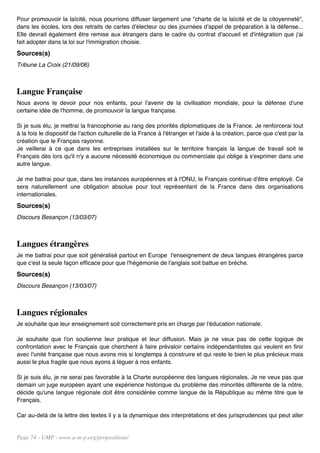 Pour promouvoir la laïcité, nous pourrions diffuser largement une "charte de la laïcité et de la citoyenneté",
dans les écoles, lors des retraits de cartes d'électeur ou des journées d'appel de préparation à la défense...
Elle devrait également être remise aux étrangers dans le cadre du contrat d'accueil et d'intégration que j'ai
fait adopter dans la loi sur l'immigration choisie.
Sources(s)
Tribune La Croix (21/09/06)



Langue Française
Nous avons le devoir pour nos enfants, pour l'avenir de la civilisation mondiale, pour la défense d'une
certaine idée de l'homme, de promouvoir la langue française.

Si je suis élu, je mettrai la francophonie au rang des priorités diplomatiques de la France. Je renforcerai tout
à la fois le dispositif de l'action culturelle de la France à l'étranger et l'aide à la création, parce que c'est par la
création que le Français rayonne.
Je veillerai à ce que dans les entreprises installées sur le territoire français la langue de travail soit le
Français dès lors qu'il n'y a aucune nécessité économique ou commerciale qui oblige à s'exprimer dans une
autre langue.

Je me battrai pour que, dans les instances européennes et à l'ONU, le Français continue d'être employé. Ce
sera naturellement une obligation absolue pour tout représentant de la France dans des organisations
internationales.
Sources(s)
Discours Besançon (13/03/07)



Langues étrangères
Je me battrai pour que soit généralisé partout en Europe l'enseignement de deux langues étrangères parce
que c'est la seule façon efficace pour que l'hégémonie de l'anglais soit battue en brèche.
Sources(s)
Discours Besançon (13/03/07)



Langues régionales
Je souhaite que leur enseignement soit correctement pris en charge par l'éducation nationale.

Je souhaite que l'on soutienne leur pratique et leur diffusion. Mais je ne veux pas de cette logique de
confrontation avec le Français que cherchent à faire prévaloir certains indépendantistes qui veulent en finir
avec l'unité française que nous avons mis si longtemps à construire et qui reste le bien le plus précieux mais
aussi le plus fragile que nous ayons à léguer à nos enfants.

Si je suis élu, je ne serai pas favorable à la Charte européenne des langues régionales. Je ne veux pas que
demain un juge européen ayant une expérience historique du problème des minorités différente de la nôtre,
décide qu'une langue régionale doit être considérée comme langue de la République au même titre que le
Français.

Car au-delà de la lettre des textes il y a la dynamique des interprétations et des jurisprudences qui peut aller


Page 74 - UMP - www.u-m-p.org/propositions/
 