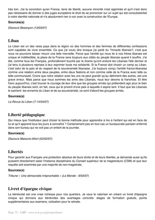 très loin. J'ai la conviction qu'en France, terre de liberté, aucune minorité n'est opprimée et qu'il n'est donc
pas nécessaire de donner à des juges européens le droit de se prononcer sur un sujet qui est consubstantiel
à notre identité nationale et n'a absolument rien à voir avec la construction de l'Europe.
Sources(s)
Discours Besançon (13/03/07)



Liban
Le Liban est un des rares pays dans la région où des hommes et des femmes de différentes confessions
sont capables de vivre ensemble. Ce que j'ai voulu dire lorsque j'ai parlé du ?miracle libanais?, c'est que
nous ne pouvions laisser mourir une telle merveille. Parce que l'amitié qui nous lie à nos frères libanais est
unique et indéfectible, la place de la France sera toujours aux côtés du peuple libanais quand il souffre. J'ai
été, comme tous les Français, profondément touché par le drame qu'ont enduré les Libanais l'été dernier et
j'ai tenu à plusieurs reprises à leur exprimer toute ma solidarité. Si la France doit choisir un camp au Liban,
c'est celui de la paix et du respect de la souveraineté libanaise. J'ai toujours conçu l'amitié franco-libanaise
comme une relation entre deux peuples, entre deux Nations et non comme celle de la France avec telle ou
telle communauté. Croire que notre relation avec les uns ne peut grandir qu'au détriment des autres, est une
grave erreur. Mais parce que nous sommes les amis des Libanais, nous leur devons la franchise. Et être
franc aujourd'hui, c'est trouver le courage de leur dire que les groupes armés qui prétendent agir pour le bien
du peuple libanais sont, en fait, ceux qui le privent d'une paix à laquelle il aspire tant. Il faut que les Libanais
le sachent: les ennemis du Liban et de sa souveraineté, ce sont d'abord les groupes armés.
Sources(s)
La Revue du Liban (7-14/04/07)



Liberté pédagogique
Qui mieux que l'instituteur peut choisir la bonne méthode pour apprendre à lire à l'enfant qui est en face de
lui et qu'il apprend tous les jours à connaître ? Certainement pas en tout cas un bureaucrate parisien enfermé
dans son bureau qui ne voit pas un enfant de la journée.
Sources(s)
Discours Maisons-Alfort (02/02/07)



Libertés
Pour garantir aux Français une protection absolue de leurs droits et de leurs libertés, je demande aussi qu'ils
puissent directement saisir l'instance disciplinaire du Conseil supérieur de la magistrature (CSM) et que leur
requête soit examinée par une majorité de non-magistrats.
Sources(s)
Tribune « Une démocratie irréprochable » (Le Monde - 9/03/07)



Livret d'épargne civique
Le bénévolat est une vraie richesse pour nos quartiers. Je veux le valoriser en créant un livret d'épargne
civique qui donnera aux bénévoles des avantages concrets: stages de formation gratuits, points
supplémentaires aux examens, cotisation pour la retraite.


Page 75 - UMP - www.u-m-p.org/propositions/
 