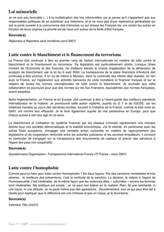 Loi mémorielle
Je ne suis pas favorable (...) à la multiplication des lois mémorielles, car je pense qu'il n'appartient pas aux
responsables politiques de se substituer aux historiens, et je ne veux pas d'une repentance généralisée qui
soit la porte ouverte à la concurrence des mémoires ou qui dresse les Français les uns contre les autres en
fonction de leurs origines La priorité est de nous unir autour de la fierté d'être français.
Sources(s)
Réponses à Reporters sans frontières (avril 2007)



Lutte contre le blanchiment et le financement du terrorisme
La France doit continuer à être au premier rang de l'action internationale en matière de lutte contre le
blanchiment et le financement du terrorisme. Sa législation est particulièrement stricte. Lorsque j'étais
ministre de l'Economie et des finances, j'ai d'ailleurs étendu le champ d'application de la déclaration de
soupçon de blanchiment, par la loi du 9 août 2004. La transparence de la place financière d'Andorre doit
continuée à être promue. Il en va de même à Monaco, dans la continuité des efforts déjà réalisés, en lien
avec la France, sur l'application aux activités bancaires du code monétaire et financier français et sur le
respect de toutes les normes internationales de lutte contre le blanchiment. Je souhaite que cette
collaboration se poursuive pour que des normes sur les flux financiers, équivalentes aux normes françaises,
soient adoptées.

Notre réglementation, en France et en Europe, doit continuer à être à l'avant-garde des meilleurs standards
internationaux en la matière. Je promouvrai cette action vigilante, auprès du G 7 et de l'OCDE, car les
initiatives menées au cours des dernières années, souvent à l'initiative de la France, comme la liste noire du
GAFI, ont montré leur efficacité. Je le ferai également auprès de nos partenaires en Europe, pour que
chacun puisse à son tour agir en ce sens.

Le blanchiment et l'utilisation du système financier par les réseaux criminels représentent une menace
directe pour nos sociétés démocratiques et la stabilité économique. J'ai la volonté, en partenariat avec les
autres Etats européens, d'engager une véritable action concertée en matière de rapprochement des
législations et de coopération renforcée entre les autorités judiciaires et les services enquêteurs. il convient
en particulier de s'engager sur la transparence des mouvements de capitaux et prévoir des sanctions à
l'égard des pays non coopératifs.
Sources(s)
Questionnaire Organisation -Transparence-Internatonal France (TI France - mars 2007)



Lutte contre l'homophobie
Comme peut-on faire pour lutter contre l'homophobie ? De deux façons. Par des sanctions immédiates et très
sévères : la meilleure des préventions, c'est la certitude de la sanction. La dérision, le mépris à l'égard de
l'homosexualité, c'est intolérable, de la même façon que les violences dites « culturelles » envers les femmes
sont intolérables. Ma politique est simple : on ne peut rien tolérer en la matière. Rien. Ni une familiarité, ni
une injure, ni une attitude. Je ne parle même pas des agressions. Deuxièmement, tout ce qui peut être fait à
l'école pour expliquer que la différence est une richesse et pas un risque, je le favoriserai.
Sources(s)
Interview Têtu (04/07)




Page 77 - UMP - www.u-m-p.org/propositions/
 