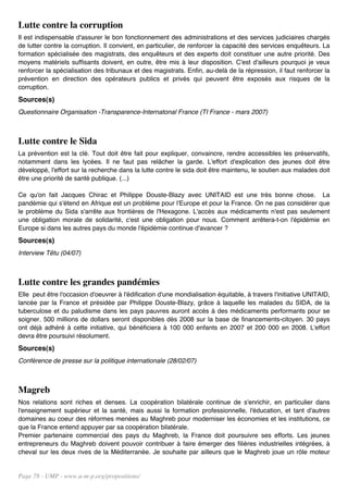Lutte contre la corruption
Il est indispensable d'assurer le bon fonctionnement des administrations et des services judiciaires chargés
de lutter contre la corruption. Il convient, en particulier, de renforcer la capacité des services enquêteurs. La
formation spécialisée des magistrats, des enquêteurs et des experts doit constituer une autre priorité. Des
moyens matériels suffisants doivent, en outre, être mis à leur disposition. C'est d'ailleurs pourquoi je veux
renforcer la spécialisation des tribunaux et des magistrats. Enfin, au-delà de la répression, il faut renforcer la
prévention en direction des opérateurs publics et privés qui peuvent être exposés aux risques de la
corruption.
Sources(s)
Questionnaire Organisation -Transparence-Internatonal France (TI France - mars 2007)



Lutte contre le Sida
La prévention est la clé. Tout doit être fait pour expliquer, convaincre, rendre accessibles les préservatifs,
notamment dans les lycées. Il ne faut pas relâcher la garde. L'effort d'explication des jeunes doit être
développé, l'effort sur la recherche dans la lutte contre le sida doit être maintenu, le soutien aux malades doit
être une priorité de santé publique. (...)

Ce qu'on fait Jacques Chirac et Philippe Douste-Blazy avec UNITAID est une très bonne chose. La
pandémie qui s'étend en Afrique est un problème pour l'Europe et pour la France. On ne pas considérer que
le problème du Sida s'arrête aux frontières de l'Hexagone. L'accès aux médicaments n'est pas seulement
une obligation morale de solidarité, c'est une obligation pour nous. Comment arrêtera-t-on l'épidémie en
Europe si dans les autres pays du monde l'épidémie continue d'avancer ?
Sources(s)
Interview Têtu (04/07)



Lutte contre les grandes pandémies
Elle peut être l'occasion d'oeuvrer à l'édification d'une mondialisation équitable, à travers l'initiative UNITAID,
lancée par la France et présidée par Philippe Douste-Blazy, grâce à laquelle les malades du SIDA, de la
tuberculose et du paludisme dans les pays pauvres auront accès à des médicaments performants pour se
soigner. 500 millions de dollars seront disponibles dès 2008 sur la base de financements-citoyen. 30 pays
ont déjà adhéré à cette initiative, qui bénéficiera à 100 000 enfants en 2007 et 200 000 en 2008. L'effort
devra être poursuivi résolument.
Sources(s)
Conférence de presse sur la politique internationale (28/02/07)



Magreb
Nos relations sont riches et denses. La coopération bilatérale continue de s'enrichir, en particulier dans
l'enseignement supérieur et la santé, mais aussi la formation professionnelle, l'éducation, et tant d'autres
domaines au coeur des réformes menées au Maghreb pour moderniser les économies et les institutions, ce
que la France entend appuyer par sa coopération bilatérale.
Premier partenaire commercial des pays du Maghreb, la France doit poursuivre ses efforts. Les jeunes
entrepreneurs du Maghreb doivent pouvoir contribuer à faire émerger des filières industrielles intégrées, à
cheval sur les deux rives de la Méditerranée. Je souhaite par ailleurs que le Maghreb joue un rôle moteur


Page 78 - UMP - www.u-m-p.org/propositions/
 
