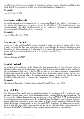 dans l'Union méditerranéenne que j'appelle de mes voeux et qui aurait vocation à travailler avec l'UE sur des
sujets d'intérêt commun : sécurité collective, immigration, écologie et codéveloppement.
Sources(s)
Interview Arabies (04/07)



Maison des adolescents
Je souhaite que cette expérience se poursuive et se généralise. Toutefois les troubles de l'adolescence ne
sont que la suite logique de la non prise en compte des difficultés de l'enfant, et particulièrement des
maltraitances dont il est l'objet. Il serait dramatique que ces « maisons de l'adolescence » ne soient que la
conséquence de la faillite de la prévention et des soins.
Sources(s)
Interview Marie-Claire (avril 2007)



Maisons des créateurs
Je propose de créer partout des Maisons des créateurs où se retrouveront tous ceux qui aspirent à inventer,
à créer, à entreprendre dans tous les domaines, où ils pourront trouver des soutiens, des conseils, des
formations, des aides, mais aussi où ils échangeront, où ils croiseront leurs expériences, leurs idées, leurs
projets, où ils formeront des projets communs, où ils inventeront ensemble l'avenir.
Sources(s)
Discours Besançon (13/03/07)



Mandat électoral
Je suis pour une limitation du mandat présidentiel à deux quinquennats, car dix années sont un temps
suffisamment long pour une fonction aussi éminente. Faut-il étendre cette limitation de deux mandats à
l'ensemble des autres élus, maires ou députés ? Personnellement, je ne le pense pas. Je ne crois pas que la
limitation des mandats ait un effet direct sur la lutte contre la corruption, que je soutiens comme vous.
Surtout, je pense que, dans un régime démocratique, c'est aux électeurs de choisir leurs élus. Si un élu est
formidable, intègre, dévoué, je ne vois pas ce qui s'oppose à ce qu'il soit régulièrement réélu.
Sources(s)
Questionnaire Organisation -Transparence-Internatonal France (TI France - mars 2007)



Marché de l'art
Son dynamisme s'inscrit plutôt dans une revitalisation globale de notre économie. Très simplement, si les
acheteurs potentiels reviennent en France, la place de Paris sera confortée. Mais là encore, on peut agir. Via
les commandes publiques. Les collections que constituent en régions les FRAC, le FNAC dans la capitale, et
qui portent des ambitions, des cohérences. En rendant la France plus attractive pour les artistes étrangers,
avec la création, sur l'ensemble du territoire, de maisons ou de cités pour les accueillir en résidence. En nous
battant, à Bruxelles, et je suis décidé à le faire, pour que la TVA à l'importation soit réduite, notamment pour
les arts décoratifs, les meubles, les manuscrits, ce qui est une nécessité si l'on veut concurrencer le
Royaume-Uni où la TVA n'est que de 5%, et qui occupe une place majeure sur la marché de l'art.




Page 79 - UMP - www.u-m-p.org/propositions/
 
