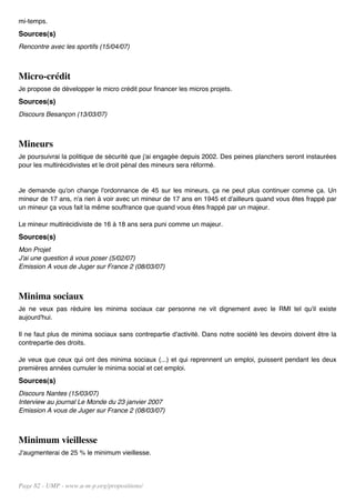 mi-temps.
Sources(s)
Rencontre avec les sportifs (15/04/07)



Micro-crédit
Je propose de développer le micro crédit pour financer les micros projets.
Sources(s)
Discours Besançon (13/03/07)



Mineurs
Je poursuivrai la politique de sécurité que j'ai engagée depuis 2002. Des peines planchers seront instaurées
pour les multirécidivistes et le droit pénal des mineurs sera réformé.


Je demande qu'on change l'ordonnance de 45 sur les mineurs, ça ne peut plus continuer comme ça. Un
mineur de 17 ans, n'a rien à voir avec un mineur de 17 ans en 1945 et d'ailleurs quand vous êtes frappé par
un mineur ça vous fait la même souffrance que quand vous êtes frappé par un majeur.

Le mineur multirécidiviste de 16 à 18 ans sera puni comme un majeur.
Sources(s)
Mon Projet
J'ai une question à vous poser (5/02/07)
Emission A vous de Juger sur France 2 (08/03/07)



Minima sociaux
Je ne veux pas réduire les minima sociaux car personne ne vit dignement avec le RMI tel qu'il existe
aujourd'hui.

Il ne faut plus de minima sociaux sans contrepartie d'activité. Dans notre société les devoirs doivent être la
contrepartie des droits.

Je veux que ceux qui ont des minima sociaux (...) et qui reprennent un emploi, puissent pendant les deux
premières années cumuler le minima social et cet emploi.
Sources(s)
Discours Nantes (15/03/07)
Interview au journal Le Monde du 23 janvier 2007
Emission A vous de Juger sur France 2 (08/03/07)



Minimum vieillesse
J'augmenterai de 25 % le minimum vieillesse.




Page 82 - UMP - www.u-m-p.org/propositions/
 