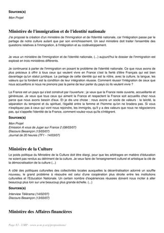 Sources(s)
Mon Projet



Ministère de l'immigration et de l'identité nationale
J'ai proposé la création d'un ministère de l'Immigration et de l'Identité nationale, car l'intégration passe par le
partage de notre culture autant que par son enrichissement. Un seul ministère doit traiter l'ensemble des
questions relatives à l'immigration, à l'intégration et au codéveloppement.


Je veux un ministère de l'immigration et de l'identité nationale, (...) aujourd'hui le dossier de l'immigration est
explosé en trois ministères différents.

Je continuerai à parler de l'immigration en posant le problème de l'identité nationale. Ce que nous avons de
plus précieux à offrir à tous ceux qui veulent vivre en France c'est la fierté d'être Français qui est bien
davantage qu'un statut juridique. Le partage de cette identité qui est la nôtre, avec la culture, la langue, les
valeurs qui la fondent est la condition de leur intégration réussie. Comment réussir l'intégration de ceux que
nous accueillons si nous ne prenons pas la peine de leur parler du pays où ils veulent vivre ?

La France est un pays qui s'est construit par l'ouverture ; je veux que la France reste ouverte, accueillante et
généreuse. Je veux que tous ceux qui aiment la France et respectent la France soit accueillis chez nous
parce que nous avons besoin d'eux. Et je dis une chose : nous avons un socle de valeurs : la laïcité, la
séparation du temporel et du spirituel, l'égalité entre la femme et l'homme qu'on ne bradera pas. Si vous
n'expliquez pas à ceux qui vont nous rejoindre, les immigrés, qu'il y a des valeurs que nous ne négocierons
pas, qui s'appelle l'identité de la France, comment voulez-vous qu'ils s'intègrent.
Sources(s)
Mon Projet
Emission A vous de Juger sur France 2 (08/03/07)
Discours Besançon (13/03/07)
Journal de 20 heures (TF1 - 14/03/07)



Ministère de la Culture
Le poids politique du Ministère de la Culture doit être élargi, pour que les arbitrages en matière d'éducation
ne soient pas rendus au détriment de la culture. Je veux faire de l'enseignement culturel et artistique la clé de
la démocratisation de la culture (...)

A côté des politiques culturelles des collectivités locales auxquelles la décentralisation adonné un souffle
nouveau, le grand problème à résoudre est celui d'une coopération plus étroite entre les institutions
culturelles et l'Education Nationale. Un certain nombre d'expériences réussies doivent nous inciter à aller
beaucoup plus loin sur une beaucoup plus grande échelle. (...)
Sources(s)
Interview Télérama (14/02/07)
Discours Besançon (13/03/07)



Ministère des Affaires financières

Page 83 - UMP - www.u-m-p.org/propositions/
 