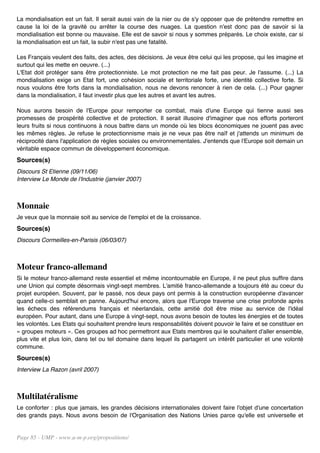 La mondialisation est un fait. Il serait aussi vain de la nier ou de s'y opposer que de prétendre remettre en
cause la loi de la gravité ou arrêter la course des nuages. La question n'est donc pas de savoir si la
mondialisation est bonne ou mauvaise. Elle est de savoir si nous y sommes préparés. Le choix existe, car si
la mondialisation est un fait, la subir n'est pas une fatalité.

Les Français veulent des faits, des actes, des décisions. Je veux être celui qui les propose, qui les imagine et
surtout qui les mette en oeuvre. (...)
L'Etat doit protéger sans être protectionniste. Le mot protection ne me fait pas peur. Je l'assume. (...) La
mondialisation exige un Etat fort, une cohésion sociale et territoriale forte, une identité collective forte. Si
nous voulons être forts dans la mondialisation, nous ne devons renoncer à rien de cela. (...) Pour gagner
dans la mondialisation, il faut investir plus que les autres et avant les autres.

Nous aurons besoin de l'Europe pour remporter ce combat, mais d'une Europe qui tienne aussi ses
promesses de prospérité collective et de protection. Il serait illusoire d'imaginer que nos efforts porteront
leurs fruits si nous continuons à nous battre dans un monde où les blocs économiques ne jouent pas avec
les mêmes règles. Je refuse le protectionnisme mais je ne veux pas être naïf et j'attends un minimum de
réciprocité dans l'application de règles sociales ou environnementales. J'entends que l'Europe soit demain un
véritable espace commun de développement économique.
Sources(s)
Discours St Etienne (09/11/06)
Interview Le Monde de l'Industrie (janvier 2007)



Monnaie
Je veux que la monnaie soit au service de l'emploi et de la croissance.
Sources(s)
Discours Cormeilles-en-Parisis (06/03/07)



Moteur franco-allemand
Si le moteur franco-allemand reste essentiel et même incontournable en Europe, il ne peut plus suffire dans
une Union qui compte désormais vingt-sept membres. L'amitié franco-allemande a toujours été au coeur du
projet européen. Souvent, par le passé, nos deux pays ont permis à la construction européenne d'avancer
quand celle-ci semblait en panne. Aujourd'hui encore, alors que l'Europe traverse une crise profonde après
les échecs des référendums français et néerlandais, cette amitié doit être mise au service de l'idéal
européen. Pour autant, dans une Europe à vingt-sept, nous avons besoin de toutes les énergies et de toutes
les volontés. Les Etats qui souhaitent prendre leurs responsabilités doivent pouvoir le faire et se constituer en
« groupes moteurs ». Ces groupes ad hoc permettront aux Etats membres qui le souhaitent d'aller ensemble,
plus vite et plus loin, dans tel ou tel domaine dans lequel ils partagent un intérêt particulier et une volonté
commune.
Sources(s)
Interview La Razon (avril 2007)



Multilatéralisme
Le conforter : plus que jamais, les grandes décisions internationales doivent faire l'objet d'une concertation
des grands pays. Nous avons besoin de l'Organisation des Nations Unies parce qu'elle est universelle et


Page 85 - UMP - www.u-m-p.org/propositions/
 