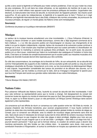 qu'elle a donc seule la légitimité et l'efficacité pour traiter certains problèmes. C'est vrai pour traiter les crises
les plus complexes. On le voit dans les crises africaines, où les opérations de maintien de la paix ne se
limitent pas à un volet militaire mais appuient aussi les processus politiques de transition, l'organisation des
élections, la restructuration des forces de sécurité, la reconstruction de l'appareil judiciaire. Qui d'autre aurait
aujourd'hui, 45 ans après les indépendances, la légitimité et la capacité pour le faire ? Partout où il s'agit
d'affirmer une légitimité internationale face à des Etats, d'élaborer des normes universelles, de promouvoir de
nouveaux principes, de réguler un monde global, les Nations Unies sont irremplaçables.
Sources(s)
Conférence de presse sur la politique internationale (28/02/07)



Musique
Le secteur de la musique traverse actuellement une crise incontestable. (...) Sous l'influence d'Internet, la
musique va devoir s'inventer un autre modèle économique, comme elle a déjà largement commencé de le
faire d'ailleurs. (...) Le rôle des pouvoirs publics est d'accompagner en douceur ces changements et de
veiller à ce que la création indépendante, originale, facteur de nouveauté et de subversion puisse continuer à
émerger et à vivre. C'est d'autant plus important qu'Internet peut tout autant permettre la diversification de
l'offre qu'accentuer le marketing à outrance de quelques titres privilégiés. Sur ce point aussi, les pouvoirs
publics ont un rôle à jouer, notamment par l'aide à la numérisation des catalogues et l'incitation à l'octroi des
droits. C'est dans ce contexte de complet bouleversement que le soutien public aux industries musicales et la
politique de diversité musicale devront être repensés pour être confortés.

Du côté des consommateurs, les avantages de la diversité de l'offre, de son exhaustivité, de sa sécurité tout
comme l'interopérabilité des supports et des matériels, dont je souhaite qu'elle soit portée au rang de priorité
stratégique industrielle de l'Europe, l'emporteront, je le crois, sur les inconvénients du téléchargement illégal.
A cela s'ajoute, l'augmentation considérable des canaux de promotion et de diffusion des oeuvres, sur le
web, à la télévision, par les mobiles ou encore par la radio, dont je m'engage à réorganiser le spectre pour
que tous les Français aient accès aux grandes radios nationales et aux radios thématiques.
Sources(s)
Tribune Musique Info Hebdo (19/01/07)



Nations Unies
Pour préserver l'efficacité des Nations Unies, l'autorité du conseil de sécurité doit être incontestable. Il doit
pour cela renforcer sa représentativité parce que le monde a changé. Cet élargissement du conseil doit
concerner toutes les régions du monde et notamment les pays du Sud. Des grands pays comme l'Allemagne,
l'Inde, le Japon ou le Brésil doivent y jouer un rôle permanent, et l'Afrique comme l'Amérique latine doivent
également y être représentées.

J'ai conscience qu'il est difficile de réunir un consensus sur cette question entre les 192 Etats du monde. Je
propose d'explorer des formules transitoires, pour avancer progressivement. Il nous faudra combiner le
maintien du statut des cinq membres permanents, une augmentation globale limitée du nombre de sièges au
Conseil, pour lui conserver son efficacité, avec la création de nouveaux sièges permanents sans droit de
veto. Sans doute sera-t-il nécessaire de renvoyer à plus tard le choix définitif de certains nouveaux membres
permanents. Pourquoi ne pas imaginer de créer des sièges à statut privilégié, éligibles pour trois ans par
exemple ? Pourquoi ne pas imaginer que si un de ces Etats « privilégiés » était réélu à ce siège trois fois, il
pourrait devenir permanent ? Quel que soit la formule retenue, la vocation de certains pays à devenir des
membres permanents doit être fondée sur des critères clairs : la population sans doute, mais aussi la
contribution financière à l'Organisation, et surtout la contribution en troupes aux opérations de maintien de la


Page 86 - UMP - www.u-m-p.org/propositions/
 