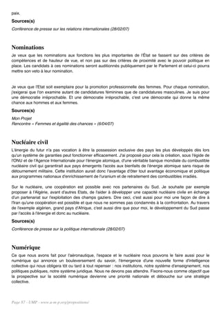 paix.
Sources(s)
Conférence de presse sur les relations internationales (28/02/07)



Nominations
Je veux que les nominations aux fonctions les plus importantes de l'État se fassent sur des critères de
compétences et de hauteur de vue, et non pas sur des critères de proximité avec le pouvoir politique en
place. Les candidats à ces nominations seront auditionnés publiquement par le Parlement et celui-ci pourra
mettre son veto à leur nomination.


Je veux que l'Etat soit exemplaire pour la promotion professionnelle des femmes. Pour chaque nomination,
j'exigerai que l'on examine autant de candidatures féminines que de candidatures masculines. Je suis pour
une démocratie irréprochable. Et une démocratie irréprochable, c'est une démocratie qui donne la même
chance aux hommes et aux femmes.
Sources(s)
Mon Projet
Rencontre « Femmes et égalité des chances » (6/04/07)



Nucléaire civil
L'énergie du futur n'a pas vocation à être la possession exclusive des pays les plus développés dès lors
qu'un système de garanties peut fonctionner efficacement. J'ai proposé pour cela la création, sous l'égide de
l'ONU et de l'Agence Internationale pour l'énergie atomique, d'une véritable banque mondiale du combustible
nucléaire civil qui garantirait aux pays émergents l'accès aux bienfaits de l'énergie atomique sans risque de
détournement militaire. Cette institution aurait donc l'avantage d'ôter tout avantage économique et politique
aux programmes nationaux d'enrichissement de l'uranium et de retraitement des combustibles irradiés.

Sur le nucléaire, une coopération est possible avec nos partenaires du Sud. Je souhaite par exemple
proposer à l'Algérie, avant d'autres Etats, de l'aider à développer une capacité nucléaire civile en échange
d'un partenariat sur l'exploitation des champs gaziers. Dire ceci, c'est aussi pour moi une façon de dire à
l'Iran qu'une coopération est possible et que nous ne sommes pas condamnés à la confrontation. Au travers
de l'exemple algérien, grand pays d'Afrique, c'est aussi dire que pour moi, le développement du Sud passe
par l'accès à l'énergie et donc au nucléaire.
Sources(s)
Conférence de presse sur la politique internationale (28/02/07)



Numérique
Ce que nous avons fait pour l'aéronautique, l'espace et le nucléaire nous pouvons le faire aussi pour le
numérique qui annonce un bouleversement du savoir, l'émergence d'une nouvelle forme d'intelligence
collective qui nous obligera tôt ou tard à tout repenser : nos institutions, notre système d'enseignement, nos
politiques publiques, notre système juridique. Nous ne devons pas attendre. Fixons-nous comme objectif que
la prospective sur la société numérique devienne une priorité nationale et débouche sur une stratégie
collective.




Page 87 - UMP - www.u-m-p.org/propositions/
 