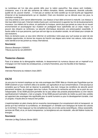 Le numérique est l'un des plus grands défis pour la nation aujourd'hui. Ses enjeux sont multiples :
croissance, avec à la clef des centaines de milliers d'emplois, liberté, connaissance, diversité culturelle,
qualité de vie, pouvoir d'achat ... Il n'est pas un secteur de notre société qui ne soit touché par l'apparition
d'internet et les bouleversements qui en résultent. C'est une révolution qui se déroule sous nos yeux, la
révolution numérique.
Les cinq années à venir seront déterminantes. Les réseaux à haut débit arriveront à maturité. Les réseaux à
très haut débit d'une part, l'internet mobile d'autre part, commenceront à apporter leur lot de bouleversements
nouveaux. Les métiers de la culture, en particulier la musique, seront plus que jamais au coeur de ce nouvel
environnement et accompagner leur mutation en protégeant leurs spécificités est un enjeu majeur. Le
pouvoir des citoyens se renforcera. La sécurité informatique deviendra une préoccupation essentielle. Il
faudra veiller à ce que personne, quel que soit son âge ou sa situation sociale, ne soit laissé pour compte de
ces évolutions.
Dans ce domaine aussi, je veux donc réformer en profondeur notre pays pour qu'il puisse se saisir de ces
multiples opportunités, lui donner les moyens de franchir ces étapes sans renier nos valeurs, notre culture,
notre identité et en les portant au niveau international.
Sources(s)
Discours Besançon (13/03/07)
Tribune journal du net (20/04/07)



Numerus clausus
Face à la baisse de la démographie médicale, le desserrement du numerus clausus est un impératif et je
m'engage à en tirer toutes les conséquences, y compris financières, pour les facultés et les hôpitaux.
Sources(s)
Interview Panorama du médecin (mars 2007)



OGM
Je suis pour le moment sceptique sur les vrais avantages des OGM. Mais je n'écarte pas l'hypothèse que les
OGM s'avèrent un jour vraiment utiles à la société, aux agriculteurs et aux consommateurs. C'est pourquoi je
considère que la France doit se réserver la possibilité, plus tard, lorsque les conditions de sécurité seront
pleinement remplies, de s'engager dans leur culture. Poursuivre la recherche est donc, de ce point de vue,
indispensable. Si les OGM peuvent permettre de ne pas utiliser des produits phytosanitaires ou d'en réduire
significativement l'utilisation, c'est un progrès. Si les OGM peuvent permettre de mettre au point des variétés
qui apportent des avantages très significatifs pour la santé humaine ou pour le développement durable, c'est
un progrès. Il faudra être en mesure d'en profiter.

L'expérimentation en plein champ doit en revanche s'accompagner d'un encadrement strict et transparent. Je
pense qu'il faut renforcer la surveillance, en développant un véritable suivi biologique de toutes les cultures
sur le territoire. Il faut s'appuyer sur les compétences des uns et des autres (scientifiques, milieux associatifs,
services de l'État), et ce, en toute transparence. La biovigilance est une nécessité ; elle doit fédérer toutes les
énergies.
Sources(s)
Interview Le Mag Cultures (février 2007)




Page 88 - UMP - www.u-m-p.org/propositions/
 
