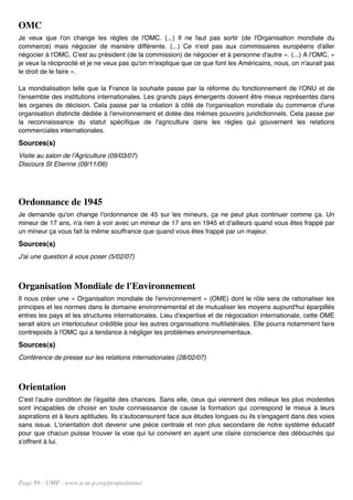 OMC
Je veux que l'on change les règles de l'OMC. (...) Il ne faut pas sortir (de l'Organisation mondiale du
commerce) mais négocier de manière différente. (...) Ce n'est pas aux commissaires européens d'aller
négocier à l'OMC. C'est au président (de la commission) de négocier et à personne d'autre ». (...) A l'OMC, «
je veux la réciprocité et je ne veux pas qu'on m'explique que ce que font les Américains, nous, on n'aurait pas
le droit de le faire ».

La mondialisation telle que la France la souhaite passe par la réforme du fonctionnement de l'ONU et de
l'ensemble des institutions internationales. Les grands pays émergents doivent être mieux représentés dans
les organes de décision. Cela passe par la création à côté de l'organisation mondiale du commerce d'une
organisation distincte dédiée à l'environnement et dotée des mêmes pouvoirs juridictionnels. Cela passe par
la reconnaissance du statut spécifique de l'agriculture dans les règles qui gouvernent les relations
commerciales internationales.
Sources(s)
Visite au salon de l'Agriculture (09/03/07)
Discours St Etienne (09/11/06)




Ordonnance de 1945
Je demande qu'on change l'ordonnance de 45 sur les mineurs, ça ne peut plus continuer comme ça. Un
mineur de 17 ans, n'a rien à voir avec un mineur de 17 ans en 1945 et d'ailleurs quand vous êtes frappé par
un mineur ça vous fait la même souffrance que quand vous êtes frappé par un majeur.
Sources(s)
J'ai une question à vous poser (5/02/07)



Organisation Mondiale de l'Environnement
Il nous créer une « Organisation mondiale de l'environnement » (OME) dont le rôle sera de rationaliser les
principes et les normes dans le domaine environnemental et de mutualiser les moyens aujourd'hui éparpillés
entres les pays et les structures internationales. Lieu d'expertise et de négociation internationale, cette OME
serait alors un interlocuteur crédible pour les autres organisations multilatérales. Elle pourra notamment faire
contrepoids à l'OMC qui a tendance à négliger les problèmes environnementaux.
Sources(s)
Conférence de presse sur les relations internationales (28/02/07)



Orientation
C'est l'autre condition de l'égalité des chances. Sans elle, ceux qui viennent des milieux les plus modestes
sont incapables de choisir en toute connaissance de cause la formation qui correspond le mieux à leurs
aspirations et à leurs aptitudes. Ils s'autocensurent face aux études longues ou ils s'engagent dans des voies
sans issue. L'orientation doit devenir une pièce centrale et non plus secondaire de notre système éducatif
pour que chacun puisse trouver la voie qui lui convient en ayant une claire conscience des débouchés qui
s'offrent à lui.




Page 89 - UMP - www.u-m-p.org/propositions/
 