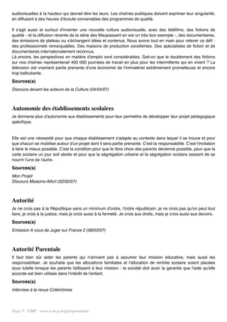audiovisuelles à la hauteur qui devrait être les leurs. Les chaînes publiques doivent exprimer leur singularité,
en diffusant à des heures d'écoute convenables des programmes de qualité.

Il s'agit aussi et surtout d'inventer une nouvelle culture audiovisuelle, avec des téléfilms, des fictions de
qualité - et la diffusion récente de la série des Maupassant en est un très bon exemple -, des documentaires,
des émissions de plateau ou s'échangent idées et contenus. Nous avons tout en main pour relever ce défi :
des professionnels remarquables. Des maisons de production excellentes. Des spécialistes de fiction et de
documentaires internationalement reconnus.
Là encore, les perspectives en matière d'emploi sont considérables. Sait-on que le doublement des fictions
sur nos chaînes représenterait 400 000 journées de travail en plus pour les intermittents qui en vivent ? La
télévision est vraiment partie prenante d'une économie de l'immatériel extrêmement prometteuse et encore
trop balbutiante.
Sources(s)
Discours devant les acteurs de la Culture (04/04/07)



Autonomie des établissements scolaires
Je donnerai plus d'autonomie aux établissements pour leur permettre de développer leur projet pédagogique
spécifique.


Elle est une nécessité pour que chaque établissement s'adapte au contexte dans lequel il se trouve et pour
que chacun se mobilise autour d'un projet dont il sera partie prenante. C'est la responsabilité. C'est l'incitation
à faire le mieux possible. C'est la condition pour que le libre choix des parents devienne possible, pour que la
carte scolaire un jour soit abolie et pour que la ségrégation urbaine et la ségrégation scolaire cessent de se
nourrir l'une de l'autre.
Sources(s)
Mon Projet
Discours Maisons-Alfort (02/02/07)



Autorité
Je ne crois pas à la République sans un minimum d'ordre, l'ordre républicain, je ne crois pas qu'on peut tout
faire, je crois à la justice, mais je crois aussi à la fermeté. Je crois aux droits, mais je crois aussi aux devoirs.
Sources(s)
Emission A vous de Juger sur France 2 (08/03/07)



Autorité Parentale
Il faut bien sûr aider les parents qui n'arrivent pas à assumer leur mission éducative, mais aussi les
responsabiliser. Je souhaite que les allocations familiales et l'allocation de rentrée scolaire soient placées
sous tutelle lorsque les parents faillissent à leur mission : la société doit avoir la garantie que l'aide qu'elle
accorde est bien utilisée dans l'intérêt de l'enfant.
Sources(s)
Interview à la revue Cotémômes




Page 9 - UMP - www.u-m-p.org/propositions/
 