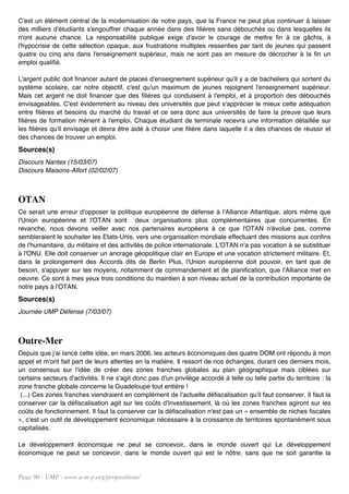 C'est un élément central de la modernisation de notre pays, que la France ne peut plus continuer à laisser
des milliers d'étudiants s'engouffrer chaque année dans des filières sans débouchés ou dans lesquelles ils
n'ont aucune chance. La responsabilité publique exige d'avoir le courage de mettre fin à ce gâchis, à
l'hypocrisie de cette sélection opaque, aux frustrations multiples ressenties par tant de jeunes qui passent
quatre ou cinq ans dans l'enseignement supérieur, mais ne sont pas en mesure de décrocher à la fin un
emploi qualifié.

L'argent public doit financer autant de places d'enseignement supérieur qu'il y a de bacheliers qui sortent du
système scolaire, car notre objectif, c'est qu'un maximum de jeunes rejoignent l'enseignement supérieur.
Mais cet argent ne doit financer que des filières qui conduisent à l'emploi, et à proportion des débouchés
envisageables. C'est évidemment au niveau des universités que peut s'apprécier le mieux cette adéquation
entre filières et besoins du marché du travail et ce sera donc aux universités de faire la preuve que leurs
filières de formation mènent à l'emploi. Chaque étudiant de terminale recevra une information détaillée sur
les filières qu'il envisage et devra être aidé à choisir une filière dans laquelle il a des chances de réussir et
des chances de trouver un emploi.
Sources(s)
Discours Nantes (15/03/07)
Discours Maisons-Alfort (02/02/07)



OTAN
Ce serait une erreur d'opposer la politique européenne de défense à l'Alliance Atlantique, alors même que
l'Union européenne et l'OTAN sont deux organisations plus complémentaires que concurrentes. En
revanche, nous devons veiller avec nos partenaires européens à ce que l'OTAN n'évolue pas, comme
sembleraient le souhaiter les Etats-Unis, vers une organisation mondiale effectuant des missions aux confins
de l'humanitaire, du militaire et des activités de police internationale. L'OTAN n'a pas vocation à se substituer
à l'ONU. Elle doit conserver un ancrage géopolitique clair en Europe et une vocation strictement militaire. Et,
dans le prolongement des Accords dits de Berlin Plus, l'Union européenne doit pouvoir, en tant que de
besoin, s'appuyer sur les moyens, notamment de commandement et de planification, que l'Alliance met en
oeuvre. Ce sont à mes yeux trois conditions du maintien à son niveau actuel de la contribution importante de
notre pays à l'OTAN.
Sources(s)
Journée UMP Défense (7/03/07)



Outre-Mer
Depuis que j'ai lancé cette idée, en mars 2006, les acteurs économiques des quatre DOM ont répondu à mon
appel et m'ont fait part de leurs attentes en la matière. Il ressort de nos échanges, durant ces derniers mois,
un consensus sur l'idée de créer des zones franches globales au plan géographique mais ciblées sur
certains secteurs d'activités. Il ne s'agit donc pas d'un privilège accordé à telle ou telle partie du territoire : la
zone franche globale concerne la Guadeloupe tout entière !
 (...) Ces zones franches viendraient en complément de l'actuelle défiscalisation qu'il faut conserver. Il faut la
conserver car la défiscalisation agit sur les coûts d'investissement, là où les zones franches agiront sur les
coûts de fonctionnement. Il faut la conserver car la défiscalisation n'est pas un « ensemble de niches fiscales
», c'est un outil de développement économique nécessaire à la croissance de territoires spontanément sous
capitalisés.

Le développement économique ne peut se concevoir, dans le monde ouvert qui Le développement
économique ne peut se concevoir, dans le monde ouvert qui est le nôtre, sans que ne soit garantie la


Page 90 - UMP - www.u-m-p.org/propositions/
 