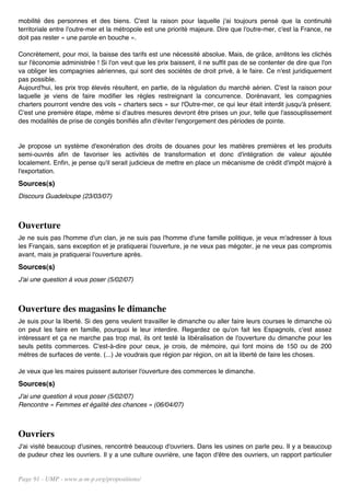 mobilité des personnes et des biens. C'est la raison pour laquelle j'ai toujours pensé que la continuité
territoriale entre l'outre-mer et la métropole est une priorité majeure. Dire que l'outre-mer, c'est la France, ne
doit pas rester « une parole en bouche ».

Concrètement, pour moi, la baisse des tarifs est une nécessité absolue. Mais, de grâce, arrêtons les clichés
sur l'économie administrée ! Si l'on veut que les prix baissent, il ne suffit pas de se contenter de dire que l'on
va obliger les compagnies aériennes, qui sont des sociétés de droit privé, à le faire. Ce n'est juridiquement
pas possible.
Aujourd'hui, les prix trop élevés résultent, en partie, de la régulation du marché aérien. C'est la raison pour
laquelle je viens de faire modifier les règles restreignant la concurrence. Dorénavant, les compagnies
charters pourront vendre des vols « charters secs » sur l'Outre-mer, ce qui leur était interdit jusqu'à présent.
C'est une première étape, même si d'autres mesures devront être prises un jour, telle que l'assouplissement
des modalités de prise de congés bonifiés afin d'éviter l'engorgement des périodes de pointe.


Je propose un système d'exonération des droits de douanes pour les matières premières et les produits
semi-ouvrés afin de favoriser les activités de transformation et donc d'intégration de valeur ajoutée
localement. Enfin, je pense qu'il serait judicieux de mettre en place un mécanisme de crédit d'impôt majoré à
l'exportation.
Sources(s)
Discours Guadeloupe (23/03/07)



Ouverture
Je ne suis pas l'homme d'un clan, je ne suis pas l'homme d'une famille politique, je veux m'adresser à tous
les Français, sans exception et je pratiquerai l'ouverture, je ne veux pas mégoter, je ne veux pas compromis
avant, mais je pratiquerai l'ouverture après.
Sources(s)
J'ai une question à vous poser (5/02/07)



Ouverture des magasins le dimanche
Je suis pour la liberté. Si des gens veulent travailler le dimanche ou aller faire leurs courses le dimanche où
on peut les faire en famille, pourquoi le leur interdire. Regardez ce qu'on fait les Espagnols, c'est assez
intéressant et ça ne marche pas trop mal, ils ont testé la libéralisation de l'ouverture du dimanche pour les
seuls petits commerces. C'est-à-dire pour ceux, je crois, de mémoire, qui font moins de 150 ou de 200
mètres de surfaces de vente. (...) Je voudrais que région par région, on ait la liberté de faire les choses.

Je veux que les maires puissent autoriser l'ouverture des commerces le dimanche.
Sources(s)
J'ai une question à vous poser (5/02/07)
Rencontre « Femmes et égalité des chances » (06/04/07)



Ouvriers
J'ai visité beaucoup d'usines, rencontré beaucoup d'ouvriers. Dans les usines on parle peu. Il y a beaucoup
de pudeur chez les ouvriers. Il y a une culture ouvrière, une façon d'être des ouvriers, un rapport particulier


Page 91 - UMP - www.u-m-p.org/propositions/
 