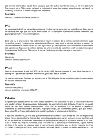 des ouvriers à la vie et au travail. Je ne veux pas que cette culture ouvrière se perde. Je ne veux pas d'une
France sans usine. Si les usines partaient, le reste partirait aussi. Les services aux entreprises partiraient. Le
marketing, la finance, la recherche appliquée partiraient .
Sources(s)
Discours Cormeilles-en-Parisis (06/03/07)



PAC
Je soutiendrai la PAC car elle est la condition de l'indépendance alimentaire de toute l'Europe. Nous avons
fait l'Europe pour agir, pas pour subir. Nous avons fait l'Europe pour exprimer une volonté commune, pas
pour organiser notre renoncement collectif.


Si je suis élu je proposerai à nos partenaires de rouvrir le dossier de la politique agricole commune avec
l'objectif de garantir l'indépendance alimentaire de l'Europe, mais aussi la sécurité sanitaire, le respect de
l'environnement et un revenu décent pour les agriculteurs qui passe par des prix qui respectent le savoir faire
des agriculteurs. Repenser la politique agricole est une nécessité. La supprimer serait une catastrophe pour
l'indépendance de l'Europe. Elle mettrait le sort de l'agriculture entre les mains de la spéculation.
Sources(s)
Mon Projet
Discours Strasbourg (21/02/07)



PACS
Nous sommes passés à côté du PACS. Je l'ai dit dès 1999 dans un discours, à Lyon. Je ne fais pas un «
coming-out » pour cause d'élection présidentielle, je dis cela depuis huit ans.

Je suis le ministre des Finances qui a garanti par le PACS l'égalité fiscale entre les couples homosexuels et
les couples hétérosexuels.
Sources(s)
Interview Têtu (04/07)
J'ai une question à vous poser (5/02/07)



Palestine
S'agissant plus spécifiquement du conflit israélo-palestinien, ma conviction est que, si nous voulons trouver
une solution, chacun des protagonistes doit accepter de reconnaître le droit de l'autre. Personne ne saurait
perdre de vue deux réalités fondamentales : d'un côté, le terrorisme dont est victime la population
israélienne, qui est inacceptable, de l'autre, un peuple occupé, qui ne renoncera jamais, quoi qu'il endure.
Dans ce conflit, la France doit adopter une position équilibrée et un discours de franchise.

A nos amis palestiniens, je veux dire que l'existence et la sécurité de l'Etat d'Israël ne sont pas négociables
et que rien ne peut justifier la violence. Les terroristes qui prétendent agir en leur nom et pour leur bien sont
en fait les véritables ennemis des Palestiniens car ils les privent d'une paix à laquelle ils aspirent et ont droit.
C'est la raison pour laquelle la France, avec l'ensemble de la communauté internationale, a posé comme
condition à la reprise du dialogue avec le gouvernement palestinien que ce dernier respecte les trois
conditions posées par le Quartet : la reconnaissance d'Israël, le renoncement à la violence et le respect des


Page 92 - UMP - www.u-m-p.org/propositions/
 