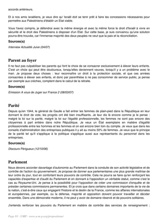 accords antérieurs.

Et à nos amis israéliens, je veux dire qu' Israël doit se tenir prêt à faire les concessions nécessaires pour
permettre aux Palestiniens d'établir un Etat viable.

Vous l'avez compris, je défendrai avec la même énergie et avec la même force le droit d'Israël à vivre en
sécurité et le droit des Palestiniens à disposer d'un Etat. Sur cette base, je suis convaincu qu'une solution
pourra être trouvée, car l'immense majorité des deux peuples ne veut que la paix et la réconciliation.
Sources(s)
Interview Actualité Juive (04/07)



Parent au foyer
Il ne faut pas culpabiliser les parents qui font le choix de se consacrer exclusivement à élever leurs enfants.
C'est un choix qui peut être douloureux, lorsqu'elles deviennent veuves, lorsqu'il y a un problème avec le
mari. Je propose deux choses : leur reconnaître un droit à la protection sociale, et que ces années
consacrées à élever ses enfants, et donc par parenthèse à ne pas consommer de service public, je pense
par exemple aux crèches, comptent dans le calcul de la retraite.
Sources(s)
Emission A vous de Juger sur France 2 (08/03/07)



Parité
Depuis qu'en 1944, le général de Gaulle a fait entrer les femmes de plain-pied dans la République en leur
donnant le droit de vote, les progrès ont été bien insuffisants. Je leur dis là encore comme je le pense :
malgré la loi sur la parité, malgré la loi sur l'égalité professionnelle, les femmes ne sont pas encore des
citoyennes à part entière dans notre République. Je veux un État exemplaire en matière d'égalité
professionnelle entre les hommes et les femmes et on est encore bien loin du compte. Je veux que dans les
conseils d'administration des entreprises publiques il y ait au moins 50% de femmes. Je veux que le principe
de la parité tel qu'il s'applique à la politique s'applique aussi aux représentants du personnel dans les
entreprises.
Sources(s)
Discours Périgueux (12/10/06)



Parlement
Nous devons accorder davantage d'autonomie au Parlement dans la conduite de son activité législative et de
contrôle de l'action du gouvernement. Je propose de donner aux parlementaires une plus grande maîtrise de
leur ordre du jour, tout en confortant leurs pouvoirs de contrôle. Cela ne pourra se faire qu'en renforçant les
capacités d'expertise et d'audit du Parlement et en donnant à l'opposition un véritable statut, comme c'est le
cas au Royaume-Uni. Je pense à la possibilité pour l'opposition de créer une commission d'enquête et de
présider certaines commissions permanentes. Et je crois que dans certains domaines importants de la vie de
la nation, c'est-à-dire ceux qui engagent l'histoire et le destin de la France, comme les affaires internationales
et européennes, par exemple, ou la défense, majorité et opposition doivent pouvoir travailler et décider
ensemble. Dans une démocratie moderne, il ne peut y avoir de domaine réservé et de pouvoirs solitaires.

J'entends renforcer les pouvoirs du Parlement en matière de contrôle des services de renseignement ;


Page 93 - UMP - www.u-m-p.org/propositions/
 