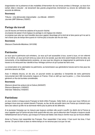 d'approbation de la présence et des modalités d'intervention de nos forces armées à l'étranger, au bout d'un
certain délai à discuter ; de lancement des grands programmes d'armement ou encore de ratification des
accords de défense.
Sources(s)
Tribune « Une démocratie irréprochable » (Le Monde - 9/03/07)
Journée UMP Défense (7/03/07)



Partage du travail
Les 35 heures ont freiné les salaires et le pouvoir d'achat.
Je propose de passer d'une logique du partage à une logique de création.
Je propose que celui qui veut travailler plus pour gagner davantage ait le droit de le faire parce qu'il ne sert à
rien d'avoir plus de temps libre quand on n'arrive plus à boucler ses fins de mois.
Sources(s)
Discours Charleville-Mézières (18/12/06)



Patrimoine
Je veux que le patrimoine soit entretenu. Je veux qu'il soit accessible à tous, ouvert à tous, et non refermé
sur lui-même. Je veux qu'il soit remis au coeur de la vie sociale, que des liens soient tissés entre les sites, les
monuments, et les établissements scolaires. Je veux que les citoyens se réapproprient le patrimoine et qu'à
travers lui ils retrouvent leur identité et leur héritage commun et qu'il puisse les faire vivre.

La conservation et la valorisation du patrimoine, sa transmission aux générations futures sont à mes yeux les
premiers devoirs de l'Etat.

Avec 4 milliards d'euros, en dix ans, on pourrait rendre sa splendeur à l'ensemble de notre patrimoine
monumental dont 490 monuments majeurs en France. C'est un défi qui vaut la peine. (...) Ces monuments
génèrent un flux de touristes considérable.
Sources(s)
Discours devant les acteurs de la Culture (04/04/07)
Discours Besançon (13/03/07)
Interview Télérama (14/02/07)



Patriotisme
Je veux rendre à chaque jeune Français la fierté d'être Français. Cette fierté, je veux que nous l'offrions en
partage à tous ceux qui veulent devenir Français, au lieu de les accueillir dans une France qui croierait si peu
dans ses valeurs qu'elle ne se donnerait même plus la peine de les défendre.

A la jeunesse française qui ne mesure pas toujours combien elle aurait à souffrir du déclin de la France je
veux rappeler que la France est plus forte quand elle est unie, que la désunion des Français a toujours causé
l'affaiblissement de la France, que lorsque la France est faible c'est chacun d'entre nous qui se trouve affaibli.

Aimer la France c'est rassembler les Français. Pour rassembler il faut aimer. Il faut ouvrir les bras. Il faut
donner. On peut le faire si dans le même temps on ne renonce pas à ce que l'on est.




Page 94 - UMP - www.u-m-p.org/propositions/
 