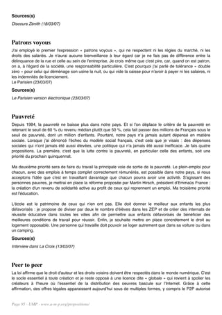 Sources(s)
Discours Zénith (18/03/07)



Patrons voyous
J'ai employé le premier l'expression « patrons voyous », qui ne respectent ni les règles du marché, ni les
droits des salariés. Je n'aurai aucune bienveillance à leur égard car je ne fais pas de différence entre la
délinquance de la rue et celle au sein de l'entreprise. Je crois même que c'est pire, car, quand on est patron,
on a, à l'égard de la société, une responsabilité particulière. C'est pourquoi j'ai parlé de tolérance « double
zéro » pour celui qui déménage son usine la nuit, ou qui vide la caisse pour n'avoir à payer ni les salaires, ni
les indemnités de licenciement.
Le Parisien (23/03/07)
Sources(s)
Le Parisien version électronique (23/03/07)



Pauvreté
Depuis 1984, la pauvreté ne baisse plus dans notre pays. Et si l'on déplace le critère de la pauvreté en
retenant le seuil de 60 % du revenu médian plutôt que 50 %, cela fait passer des millions de Français sous le
seuil de pauvreté, dont un million d'enfants. Pourtant, notre pays n'a jamais autant dépensé en matière
sociale. Lorsque j'ai dénoncé l'échec du modèle social français, c'est cela que je visais : des dépenses
sociales qui n'ont jamais été aussi élevées, une politique qui n'a jamais été aussi inefficace. Je fais quatre
propositions. La première, c'est que la lutte contre la pauvreté, en particulier celle des enfants, soit une
priorité du prochain quinquennat.

Ma deuxième priorité sera de faire du travail la principale voie de sortie de la pauvreté. Le plein-emploi pour
chacun, avec des emplois à temps complet correctement rémunérés, est possible dans notre pays, si nous
acceptons l'idée que c'est en travaillant davantage que chacun pourra avoir une activité. S'agissant des
personnes pauvres, je mettrai en place la réforme proposée par Martin Hirsch, président d'Emmaüs France :
la création d'un revenu de solidarité active au profit de ceux qui reprennent un emploi. Ma troisième priorité
est l'éducation.

L'école est le patrimoine de ceux qui n'en ont pas. Elle doit donner le meilleur aux enfants les plus
défavorisés : je propose de diviser par deux le nombre d'élèves dans les ZEP et de créer des internats de
réussite éducative dans toutes les villes afin de permettre aux enfants défavorisés de bénéficier des
meilleures conditions de travail pour réussir. Enfin, je souhaite mettre en place concrètement le droit au
logement opposable. Une personne qui travaille doit pouvoir se loger autrement que dans sa voiture ou dans
un camping.
Sources(s)
Interview dans La Croix (13/03/07)



Peer to peer
La loi affirme que le droit d'auteur et les droits voisins doivent être respectés dans le monde numérique. C'est
le socle essentiel à toute création et je reste opposé à une licence dite « globale » qui revient à spolier les
créateurs à l'heure où l'essentiel de la distribution des oeuvres bascule sur l'Internet. Grâce à cette
affirmation, des offres légales apparaissent aujourd'hui sous de multiples formes, y compris le P2P autorisé


Page 95 - UMP - www.u-m-p.org/propositions/
 