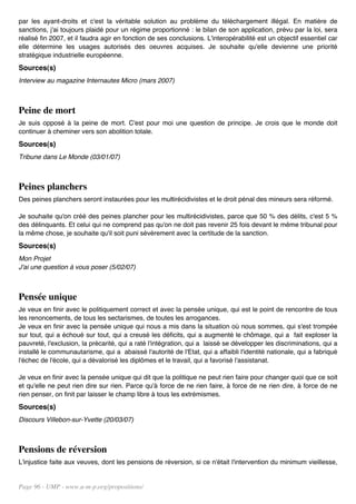 par les ayant-droits et c'est la véritable solution au problème du téléchargement illégal. En matière de
sanctions, j'ai toujours plaidé pour un régime proportionné : le bilan de son application, prévu par la loi, sera
réalisé fin 2007, et il faudra agir en fonction de ses conclusions. L'interopérabilité est un objectif essentiel car
elle détermine les usages autorisés des oeuvres acquises. Je souhaite qu'elle devienne une priorité
stratégique industrielle européenne.
Sources(s)
Interview au magazine Internautes Micro (mars 2007)



Peine de mort
Je suis opposé à la peine de mort. C'est pour moi une question de principe. Je crois que le monde doit
continuer à cheminer vers son abolition totale.
Sources(s)
Tribune dans Le Monde (03/01/07)



Peines planchers
Des peines planchers seront instaurées pour les multirécidivistes et le droit pénal des mineurs sera réformé.

Je souhaite qu'on créé des peines plancher pour les multirécidivistes, parce que 50 % des délits, c'est 5 %
des délinquants. Et celui qui ne comprend pas qu'on ne doit pas revenir 25 fois devant le même tribunal pour
la même chose, je souhaite qu'il soit puni sévèrement avec la certitude de la sanction.
Sources(s)
Mon Projet
J'ai une question à vous poser (5/02/07)



Pensée unique
Je veux en finir avec le politiquement correct et avec la pensée unique, qui est le point de rencontre de tous
les renoncements, de tous les sectarismes, de toutes les arrogances.
Je veux en finir avec la pensée unique qui nous a mis dans la situation où nous sommes, qui s'est trompée
sur tout, qui a échoué sur tout, qui a creusé les déficits, qui a augmenté le chômage, qui a fait exploser la
pauvreté, l'exclusion, la précarité, qui a raté l'intégration, qui a laissé se développer les discriminations, qui a
installé le communautarisme, qui a abaissé l'autorité de l'Etat, qui a affaibli l'identité nationale, qui a fabriqué
l'échec de l'école, qui a dévalorisé les diplômes et le travail, qui a favorisé l'assistanat.

Je veux en finir avec la pensée unique qui dit que la politique ne peut rien faire pour changer quoi que ce soit
et qu'elle ne peut rien dire sur rien. Parce qu'à force de ne rien faire, à force de ne rien dire, à force de ne
rien penser, on finit par laisser le champ libre à tous les extrémismes.
Sources(s)
Discours Villebon-sur-Yvette (20/03/07)



Pensions de réversion
L'injustice faite aux veuves, dont les pensions de réversion, si ce n'était l'intervention du minimum vieillesse,


Page 96 - UMP - www.u-m-p.org/propositions/
 