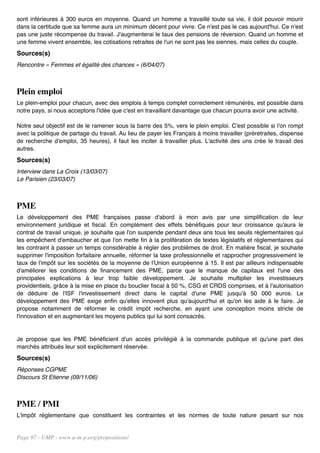 sont inférieures à 300 euros en moyenne. Quand un homme a travaillé toute sa vie, il doit pouvoir mourir
dans la certitude que sa femme aura un minimum décent pour vivre. Ce n'est pas le cas aujourd'hui. Ce n'est
pas une juste récompense du travail. J'augmenterai le taux des pensions de réversion. Quand un homme et
une femme vivent ensemble, les cotisations retraites de l'un ne sont pas les siennes, mais celles du couple.
Sources(s)
Rencontre « Femmes et égalité des chances » (6/04/07)



Plein emploi
Le plein-emploi pour chacun, avec des emplois à temps complet correctement rémunérés, est possible dans
notre pays, si nous acceptons l'idée que c'est en travaillant davantage que chacun pourra avoir une activité.

Notre seul objectif est de le ramener sous la barre des 5%, vers le plein emploi. C'est possible si l'on rompt
avec la politique de partage du travail. Au lieu de payer les Français à moins travailler (préretraites, dispense
de recherche d'emploi, 35 heures), il faut les inciter à travailler plus. L'activité des uns crée le travail des
autres.
Sources(s)
Interview dans La Croix (13/03/07)
Le Parisien (23/03/07)



PME
Le développement des PME françaises passe d'abord à mon avis par une simplification de leur
environnement juridique et fiscal. En complément des effets bénéfiques pour leur croissance qu'aura le
contrat de travail unique, je souhaite que l'on suspende pendant deux ans tous les seuils réglementaires qui
les empêchent d'embaucher et que l'on mette fin à la prolifération de textes législatifs et réglementaires qui
les contraint à passer un temps considérable à régler des problèmes de droit. En matière fiscal, je souhaite
supprimer l'imposition forfaitaire annuelle, réformer la taxe professionnelle et rapprocher progressivement le
taux de l'impôt sur les sociétés de la moyenne de l'Union européenne à 15. Il est par ailleurs indispensable
d'améliorer les conditions de financement des PME, parce que le manque de capitaux est l'une des
principales explications à leur trop faible développement. Je souhaite multiplier les investisseurs
providentiels, grâce à la mise en place du bouclier fiscal à 50 %, CSG et CRDS comprises, et à l'autorisation
de déduire de l'ISF l'investissement direct dans le capital d'une PME jusqu'à 50 000 euros. Le
développement des PME exige enfin qu'elles innovent plus qu'aujourd'hui et qu'on les aide à le faire. Je
propose notamment de réformer le crédit impôt recherche, en ayant une conception moins stricte de
l'innovation et en augmentant les moyens publics qui lui sont consacrés.


Je propose que les PME bénéficient d'un accès privilégié à la commande publique et qu'une part des
marchés attribués leur soit explicitement réservée.
Sources(s)
Réponses CGPME
Discours St Etienne (09/11/06)



PME / PMI
L'impôt réglementaire que constituent les contraintes et les normes de toute nature pesant sur nos


Page 97 - UMP - www.u-m-p.org/propositions/
 
