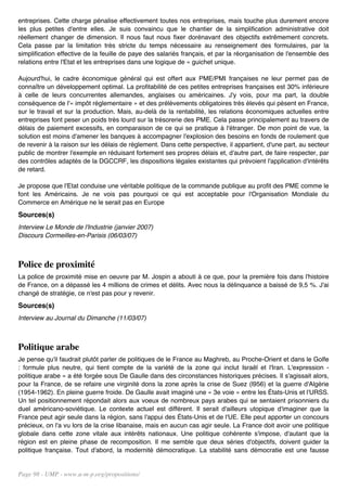 entreprises. Cette charge pénalise effectivement toutes nos entreprises, mais touche plus durement encore
les plus petites d'entre elles. Je suis convaincu que le chantier de la simplification administrative doit
réellement changer de dimension. Il nous faut nous fixer dorénavant des objectifs extrêmement concrets.
Cela passe par la limitation très stricte du temps nécessaire au renseignement des formulaires, par la
simplification effective de la feuille de paye des salariés français, et par la réorganisation de l'ensemble des
relations entre l'Etat et les entreprises dans une logique de « guichet unique.

Aujourd'hui, le cadre économique général qui est offert aux PME/PMI françaises ne leur permet pas de
connaître un développement optimal. La profitabilité de ces petites entreprises françaises est 30% inférieure
à celle de leurs concurrentes allemandes, anglaises ou américaines. J'y vois, pour ma part, la double
conséquence de l'« impôt réglementaire » et des prélèvements obligatoires très élevés qui pèsent en France,
sur le travail et sur la production. Mais, au-delà de la rentabilité, les relations économiques actuelles entre
entreprises font peser un poids très lourd sur la trésorerie des PME. Cela passe principalement au travers de
délais de paiement excessifs, en comparaison de ce qui se pratique à l'étranger. De mon point de vue, la
solution est moins d'amener les banques à accompagner l'explosion des besoins en fonds de roulement que
de revenir à la raison sur les délais de règlement. Dans cette perspective, il appartient, d'une part, au secteur
public de montrer l'exemple en réduisant fortement ses propres délais et, d'autre part, de faire respecter, par
des contrôles adaptés de la DGCCRF, les dispositions légales existantes qui prévoient l'application d'intérêts
de retard.

Je propose que l'Etat conduise une véritable politique de la commande publique au profit des PME comme le
font les Américains. Je ne vois pas pourquoi ce qui est acceptable pour l'Organisation Mondiale du
Commerce en Amérique ne le serait pas en Europe
Sources(s)
Interview Le Monde de l'Industrie (janvier 2007)
Discours Cormeilles-en-Parisis (06/03/07)



Police de proximité
La police de proximité mise en oeuvre par M. Jospin a abouti à ce que, pour la première fois dans l'histoire
de France, on a dépassé les 4 millions de crimes et délits. Avec nous la délinquance a baissé de 9,5 %. J'ai
changé de stratégie, ce n'est pas pour y revenir.
Sources(s)
Interview au Journal du Dimanche (11/03/07)



Politique arabe
Je pense qu'il faudrait plutôt parler de politiques de le France au Maghreb, au Proche-Orient et dans le Golfe
: formule plus neutre, qui tient compte de la variété de la zone qui inclut Israël et l'Iran. L'expression -
politique arabe » a été forgée sous De Gaulle dans des circonstances historiques précises. Il s'agissait alors,
pour la France, de se refaire une virginité dons la zone après la crise de Suez (l956) et la guerre d'Algérie
(1954-1962). En pleine guerre froide. De Gaulle avait imaginé une « 3e voie » entre les États-Unis et l'URSS.
Un tel positionnement répondait alors aux voeux de nombreux pays arabes qui se sentaient prisonniers du
duel américano-soviétique. Le contexte actuel est différent. Il serait d'ailleurs utopique d'imaginer que la
France peut agir seule dans la région, sans l'appui des États-Unis et de l'UE. Elle peut apporter un concours
précieux, on l'a vu lors de la crise libanaise, mais en aucun cas agir seule. La France doit avoir une politique
globale dans cette zone vitale aux intérêts nationaux. Une politique cohérente s'impose, d'autant que la
région est en pleine phase de recomposition. Il me semble que deux séries d'objectifs, doivent guider la
politique française. Tout d'abord, la modernité démocratique. La stabilité sans démocratie est une fausse


Page 98 - UMP - www.u-m-p.org/propositions/
 