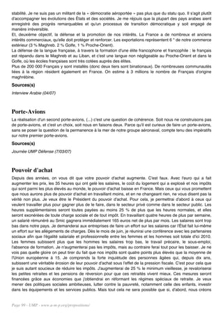stabilité. Je ne suis pas un militant de la « démocratie aéroportée » pas plus que du statu quo. Il s'agit plutôt
d'accompagner les évolutions des États et des sociétés. Je me réjouis que la plupart des pays arabes aient
enregistré des progrès remarquables et qu'un processus de transition démocratique y soit engagé de
manière irréversible.
Et, deuxième objectif, la défense et la promotion de nos intérêts. La France a de nombreux et anciens
intérêts commerciaux, qu'elle doit protéger et renforcer. Les exportations représentent 6 * de notre commerce
extérieur (3 % Maghreb. 2 % Golfe, 1 % Proche-Orient).
La défense de la langue française, à travers la formation d'une élite francophone et francophile : le français
est répandu dans le Maghreb et au Liban, et c'est une langue non négligeable au Proche-Orient et dans le
Golfe, où les écoles françaises sont très cotées auprès des élites.
Plus de 200 000 Français y sont installés (donc deux tiers sont binationaux). De nombreuses communautés
liées à la région résident également en France. On estime à 3 millions le nombre de Français d'origine
maghrébine.
Sources(s)
Interview Arabie (04/07)



Porte-Avions
La réalisation d'un second porte-avions, (...) c'est une question de cohérence. Soit nous ne construisons pas
de porte-avions, et c'est un choix, soit nous en faisons deux. Parce qu'il est curieux de faire un porte-avions,
sans se poser la question de la permanence à la mer de notre groupe aéronaval, compte tenu des impératifs
sur notre premier porte-avions.
Sources(s)
Journée UMP Défense (7/03/07)



Pouvoir d'achat
Depuis des années, on vous dit que votre pouvoir d'achat augmente. C'est faux. Avec l'euro qui a fait
augmenter les prix, les 35 heures qui ont gelé les salaires, le coût du logement qui a explosé et nos impôts
qui sont parmi les plus élevés au monde, le pouvoir d'achat baisse en France. Mais ceux qui vous promettent
que nous aurons plus de pouvoir d'achat en travaillant moins, et en ne changeant rien, ne vous disent pas la
vérité non plus. Je veux être le Président du pouvoir d'achat. Pour cela, je permettrai d'abord à ceux qui
veulent travailler plus pour gagner plus de le faire, dans le secteur privé comme dans le secteur public. Les
heures supplémentaires seront toutes payées au moins 25 % de plus que les heures normales, et elles
seront exonérées de toute charge sociale et de tout impôt. En travaillant quatre heures de plus par semaine,
un salarié rémunéré au Smic gagnera immédiatement 165 euros net de plus par mois. Les salaires sont trop
bas dans notre pays. Je demanderai aux entreprises de faire un effort sur les salaires car l'État fait lui-même
un effort sur les allégements de charges. Dès le mois de juin, je réunirai une conférence avec les partenaires
sociaux afin que l'égalité salariale et professionnelle entre les femmes et les hommes soit totale d'ici 2010.
Les femmes subissent plus que les hommes les salaires trop bas, le travail précaire, le sous-emploi,
l'absence de formation. Je n'augmenterai pas les impôts, mais au contraire ferai tout pour les baisser. Je ne
vois pas quelle gloire on peut tirer du fait que nos impôts sont quatre points plus élevés que la moyenne de
l'Union européenne à 15. Je comprends la forte inquiétude des personnes âgées qui, depuis dix ans,
subissent une véritable érosion de leur pouvoir d'achat sous l'effet de la pression fiscale. C'est pour cela que
je suis autant soucieux de réduire les impôts. J'augmenterai de 25 % le minimum vieillesse, je revaloriserai
les petites retraites et les pensions de réversion pour que ces retraités vivent mieux. Ces mesures seront
financées grâce aux économies que j'obtiendrai en réformant les régimes spéciaux de retraite. Je veux
mener des politiques sociales ambitieuses, lutter contre la pauvreté, notamment celle des enfants, investir
dans les équipements et les services publics. Mais tout cela ne sera possible que si, d'abord, nous créons


Page 99 - UMP - www.u-m-p.org/propositions/
 