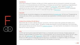 FA Z-
FACEBOOK
Parce que Facebook a réalisé l’une des plus chères opérations de son histoire en rachetant la société
Oculus pour 2 milliards de dollars, en 2014. Depuis, le réseau social de Mark Zuckerberg a régulièrement
mis à jour sa plateforme en ayant notamment intégré les vidéos 360, photos 360 et live 360. La
plateforme sociale mise gros sur la réalité virtuelle et a pour objectif à terme de connecter la planète
dans des environnements en réalité virtuelle. Bienvenue dans le Metaverse.
FISH-EYE
Le fish-eye est une lentille intégrée sur les appareils photos et caméras 360. Sa fonction ? Augmenter le
champ de vision (FOV). Les caméras ne parvenant pas à percevoir un environnement entier en sont
dotées.
FORMATION EN RÉALITÉ VIRTUELLE
Apprendre des nouveaux gestes, éduquer autrement, mettre en place des systèmes de rééducation,
apprentissage d’un nouveau métier : la réalité virtuelle sera bientôt incontournable pour se former dans
de nombreux domaines (santé, éducation, métiers manuels...). On peut le dire, la simulation immersive est
bien le futur de la formation.
FOV
Le FOV est l'acronyme anglais de Field Of View, ou champ de vision en français. Chaque casque de
réalité virtuelle possède son propre FOV. A titre d’exemple, celui du Samsung Gear atteint les 100°, alors
que celui de l’HTC Vive et de l’Oculus Rift s’élève à 110°. La règle est simple, plus l’angle est élevé
(maximum 180°), plus le champ de vision le sera aussi. Inversement, si l’angle est faible, le champ de
vision le sera également. Un FOV élevé garantit une meilleure immersion.
G
 