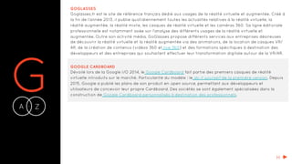 GA Z-
GOGLASSES
Goglasses.fr est le site de référence français dédié aux usages de la réalité virtuelle et augmentée. Créé à
la fin de l’année 2013, il publie quotidiennement toutes les actualités relatives à la réalité virtuelle, la
réalité augmentée, la réalité mixte, les casques de réalité virtuelle et les caméras 360. Sa ligne éditoriale
professionnelle est notamment axée sur l’analyse des différents usages de la réalité virtuelle et
augmentée. Outre son activité média, GoGlasses propose différents services aux entreprises désireuses
de découvrir la réalité virtuelle et la réalité augmentée via des animations, de la location de casques VR/
AR, de la création de contenus (vidéos 360 et live 360) et des formations spécifiques à destination des
développeurs et des entreprises qui souhaitent effectuer leur transformation digitale autour de la VR/AR.
GOOGLE CARDBOARD
Dévoilé lors de la Google I/O 2014, le Google Cardboard fait partie des premiers casques de réalité
virtuelle introduits sur le marché. Particularité du modèle : le do it yourself de la première version. Depuis
2015, Google a publié les plans de son produit en open source, permettant aux développeurs et
utilisateurs de concevoir leur propre Cardboard. Des sociétés se sont également spécialisées dans la
construction de Google Cardboard personnalisés à destination des professionnels.
H
 