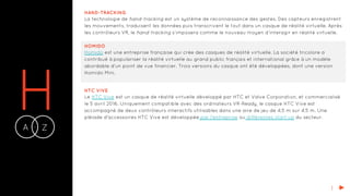 HA Z-
HAND-TRACKING
La technologie de hand-tracking est un système de reconnaissance des gestes. Des capteurs enregistrent
les mouvements, traduisent les données puis transcrivent le tout dans un casque de réalité virtuelle. Après
les contrôleurs VR, le hand-tracking s’imposera comme le nouveau moyen d’interagir en réalité virtuelle.
HOMIDO
Homido est une entreprise française qui crée des casques de réalité virtuelle. La société tricolore a
contribué à populariser la réalité virtuelle au grand public français et international grâce à un modèle
abordable d’un point de vue financier. Trois versions du casque ont été développées, dont une version
Homido Mini.
I
HTC VIVE
Le HTC Vive est un casque de réalité virtuelle développé par HTC et Valve Corporation, et commercialisé
le 5 avril 2016. Uniquement compatible avec des ordinateurs VR-Ready, le casque HTC Vive est
accompagné de deux contrôleurs interactifs utilisables dans une aire de jeu de 4,5 m sur 4,5 m. Une
pléiade d'accessoires HTC Vive est développée par l'entreprise ou différentes start-up du secteur.
 
