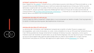 IA Z-
INTERNET (INFRASTRUCTURE VR/AR)
Avec l’apparition du webVR, l’infrastructure va être beaucoup plus sollicitée qu’à l’heure actuelle au vu de
la quantité de données nécessaires pour mettre en place des expériences immersives. Cette nouvelle
demande va demander de nouvelles infrastructures, plus de puissance de calcul de la part des serveurs
comme des PC, de plus grandes capacités d'hébergement dans le Cloud, de nouveaux protocoles de
communication, de nouveaux algorithmes de compression… L’Internet 2.0 vit ses derniers moments et va
bientôt devoir se refaire une nouvelle jeunesse.
IMMERSION (EN RÉALITÉ VIRTUELLE)
C’est la capacité d’être totalement intégré dans un environnement en réalité virtuelle. C’est le propre de
la réalité virtuelle que de proposer des expériences immersives.
IMMOBILIER (EN RÉALITÉ VIRTUELLE)
Le domaine de l’immobilier s’est rapidement emparé de la réalité virtuelle. Plusieurs usages sont
envisageables : pré-visite d’une pièce, re-visite, visite complète d’un lieu en 3D avant de l’acheter/le louer.
Il est même possible de changer directement le design d’intérieur (couleur, tapisserie…) ainsi que le
mobilier avant de l’acheter (on parle dans ce cas de Home Staging). Une vrai révolution pour l’immobilier
qui pourra faire appel à des agences spécialisées dans la création de modèles 3D, ou bien scanner
directement ses pièces en 3D avec des applications spécifiques comme Matterport ou Tango.
J
 