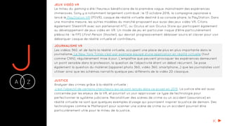 JA Z-
JEUX VIDÉO VR
Le milieu du gaming a été l’heureux bénéficiaire de la première vague mainstream des expériences
immersives. Sony y a notamment largement contribué : le 13 octobre 2016, la compagnie japonaise a
lancé le PlayStation VR (PSVR), casque de réalité virtuelle destiné à sa console phare, la PlayStation. Dans
une moindre mesure, les autres modèles du marché proposent eux aussi des jeux vidéo VR. Citons
également SteamVR avec son partenariat HTC, ou Oculus et son Oculus Store qui participent également
au développement de jeux vidéo en VR. Un mode de jeu en particulier risque d'être particulièrement
plébiscité : le FPS (First Person Shooter), qui devrait progressivement délaisser souris et clavier pour voir
débarquer casque de réalité virtuelle et contrôleurs.
JOURNALISME VR
Les vidéos 360, et de facto la réalité virtuelle, occupent une place de plus en plus importante dans le
journalisme. Le New York Times s’est par exemple équipé d’une application en réalité virtuelle (tout
comme CNN), régulièrement mise à jour. L’empathie que peuvent provoquer les expériences demeurent
un point sensible dans la profession, la question de l’objectivité étant un débat récurrent. Se pose
également la question du matériel (appareil photo 360, vidéo 360, smartphone...) que les journalistes vont
utiliser ainsi que les schémas narratifs quelque peu différents de la vidéo 2D classique.
JUSTICE
Analyser des crimes grâce à la réalité virtuelle :
c'est l'objectif de certains chercheurs qui se sont lancés dans ce projet en 2015. La justice elle est aussi
concernée par les enjeux de la VR, et pourrait un jour apprivoiser ce type de technologie pour
perfectionner le système judiciaire. Reconstituer des scènes de crime ou un accident (assurance) en
réalité virtuelle ne sont que quelques exemples d'usage qui pourraient inspirer la justice de demain. Des
technologies comme le Matterport pour scanner une scène de crime ou un accident pourrait être
particulièrement utile pour le milieu de la justice.
K
 