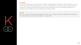 KA Z-
KEYBOARD
Le clavier ("keyboard", en anglais) est un élément indispensable à l’interaction homme-machine, que ce
soit sur PC ou sur smartphone. Question : le sera-t-il autant pour la réalité virtuelle ? Certains en sont
convaincus, d’autres privilégient les pistes du hand-tracking, de la voix et même de la pensée pour
interagir avec les différents environnements en réalité virtuelle.
KOLOR
Kolor est une société française rachetée par GoPro. C’est une des premières compagnies mondiales à
avoir développé un logiciel de montage pour vidéos 360.
L
 
