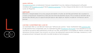 LA Z-
LAVAL VIRTUAL
Le Laval Virtual est un événement français rassemblant tous les créateurs (hardware et software)
mondiaux de la réalité virtuelle et de la réalité augmentée. Il a lieu chaque année dans la ville française de
Laval, en Mayenne.
LENTILLES
Éléments indispensables à tous les casques de réalité virtuelle, les lentilles permettent de visualiser le
contenu proposé par l’expérience. Elles peuvent être de diamètre divers. Plus la taille du diamètre de la
lentille sera élevée, plus la capacité de perception des objets en réalité virtuelle et l’immersion seront
bonnes.
LIVE 360 / LIVESTREAM 360 / LIVE VR
Le livestream 360 ou live 360 est traduit par "diffusion en continu ". Avec l’avènement des caméras 360
et des plateformes compatibles avec le livestreaming 360 (Facebook, Periscope), nous assisterons à une
montée en puissance des événements filmés en live 360, directement consultables en réalité virtuelle. Des
domaines comme le sport, les concerts, la culture, les événements personnels (mariage, naissance...) vont
progressivement s'emparer de cette nouvelle tendance technologique.
 