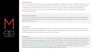MA Z-
MARKETING VR
Et si la réalité virtuelle était un autre moyen de présenter et vendre un produit ? L’aspect immersif est un
bon moyen de découvrir plus en profondeur un produit sous toutes les coutures, voire pourquoi pas de
l’intégrer à un environnement existant. Encore faudra-t-il que la réalité virtuelle et augmentée se
munissent des bons outils pour mesurer efficacement l’intérêt d’utiliser ces nouvelles technologies
(collecte de data, KPI).
MESH (OU MAILLAGE)
Le mesh est un objet en 3 dimensions composé d'arêtes, de sommets et de faces dans une infographie
tridimensionnelle. Les faces sont souvent constituées de triangles ou de polygones non complexes afin
d’en faciliter le rendu.
METAVERSE
Terme popularisé par Neil Stephenson dans son roman Snow Crash datant de 1992. Dans ce dernier, le
Metaverse est un monde en réalité virtuelle dans lequel des avatars interagissent avec des programmes.
Le Metaverse étant perçu comme une évolution d’Internet.
MICROSOFT
La firme de Redmond veut devenir l’un des leaders de la réalité virtuelle et de la réalité augmentée. Avec
la plateforme Windows Holographic, Microsoft cherche à créer un nouvel OS de référence en matière de
production de contenus en réalité virtuelle et réalité augmentée. Ici, l'entreprise souhaite reproduire le
même schéma business que son système d’exploitation Windows. La société est également à l'origine du
casque de réalité augmentée Microsoft Hololens, et a développé en partenariat avec Acer, HP, Dell,
Lenovo, Asus et 3Glasses plusieurs autres casques de réalité virtuelle.
 