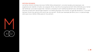 MA Z-
MOTION SICKNESS
Le terme motion sickness renvoie à l’effet d’étourdissement, voire de nausée, provoqué par une
expérience en réalité virtuelle. Les casques VR du marché ont progressivement été améliorés pour tenter
de l'atténuer, puis de le supprimer. Certains utilisateurs sont malheureusement plus sensibles que
d’autres, et peuvent davantage ressentir ce méfait physique. Pour éviter ce type de sensation, il convient
de bien choisir les options d'un point de vue narratif : éviter par exemple de faire courir un personnage
alors que vous-même n'êtes pas en mouvement.
N
 
