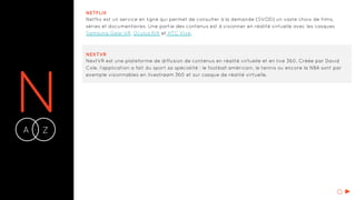 NA Z-
NETFLIX
Netflix est un service en ligne qui permet de consulter à la demande (SVOD) un vaste choix de films,
séries et documentaires. Une partie des contenus est à visionner en réalité virtuelle avec les casques
Samsung Gear VR, Oculus Rift et HTC Vive.
NEXTVR
NextVR est une plateforme de diffusion de contenus en réalité virtuelle et en live 360. Créée par David
Cole, l’application a fait du sport sa spécialité : le football américain, le tennis ou encore la NBA sont par
exemple visionnables en livestream 360 et sur casque de réalité virtuelle.
O
 