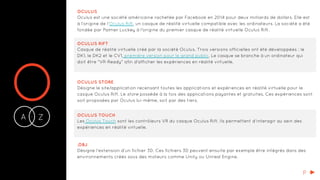 OA Z-
OCULUS
Oculus est une société américaine rachetée par Facebook en 2014 pour deux milliards de dollars. Elle est
à l’origine de l’Oculus Rift, un casque de réalité virtuelle compatible avec les ordinateurs. La société a été
fondée par Palmer Luckey à l'origine du premier casque de réalité virtuelle Oculus Rift.
OCULUS RIFT
Casque de réalité virtuelle créé par la société Oculus. Trois versions officielles ont été développées : le
DK1, le DK2 et le CV1, première version pour le grand public. Le casque se branche à un ordinateur qui
doit être "VR-Ready" afin d'afficher les expériences en réalité virtuelle.
OCULUS STORE
Désigne le site/application recensant toutes les applications et expériences en réalité virtuelle pour le
casque Oculus Rift. Le store possède à la fois des applications payantes et gratuites. Ces expériences sont
soit proposées par Oculus lui-même, soit par des tiers.
OCULUS TOUCH
Les Oculus Touch sont les contrôleurs VR du casque Oculus Rift. Ils permettent d’interagir au sein des
expériences en réalité virtuelle.
.OBJ
Désigne l’extension d’un fichier 3D. Ces fichiers 3D peuvent ensuite par exemple être intégrés dans des
environnements créés sous des moteurs comme Unity ou Unreal Engine.
P
 