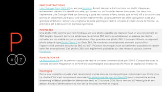PA Z-
PARC D’ATTRACTIONS
Life Changer Park, MK2 VR ou encore Eydolon. Autant de parcs d’attractions, ou plutôt d’espaces
entièrement dédiés à la réalité virtuelle, qui foulent ou ont foulé les terres françaises. Par deux fois,
l’éphémère Life Changer Park de Samsung a posé ses valises à Paris, tandis que le MK2 VR a lui ouvert ses
portes en décembre 2016 pour une durée indéterminée. Le groupement de start-up Eydolon a de plus
grandes ambitions : lancer une vingtaine de salle gaming en réalité virtuelle à travers toute la France. La
première est à découvrir en banlieue lyonnaise.
PHOTO 360
Une photo 360, comme son nom l'indique, est une photo capable de capturer tout un environnement en
360 degrés. Souvent de forme sphérique, les photos 360 sont consultablessur un casque de réalité
virtuelle, sur un mobile ou sur un ordinateur. Pour prendre une photo 360, il convient d'avoir un appareil
photo adapté type Ricoh Theta S ou Gear 360. De nombreux smartphones donnent aujourd'hui
l’opportunité prendre des photos 360 ou 180°. Plusieurs techniques sont actuellement possibles et varient
selon les smartphones. Ces photos 360 sont également publiables sur des réseaux sociaux comme
Facebook.
PLAYSTATION VR
Le Playstation VR est le premier casque de réalité virtuelle commercialisé par SONY. Compatible avec la
console de salon Playstation 4, le PSVR est accompagné d’accessoires (PS Moov et capteurs) interactifs.
POLITIQUE
Parce que la réalité virtuelle s’est récemment invitée dans le monde politique, notamment aux Etats-Unis.
La chaîne CNN s’est notamment associée à la plateforme de live 360 NextVR pour transmettre en live
streaming le débat présidentiel démocrate tenu le 13 octobre 2016. Nous verrons si l’Hémicycle et ses
débats houleux bénéficieront ou non de ce nouveau format en vogue.
 